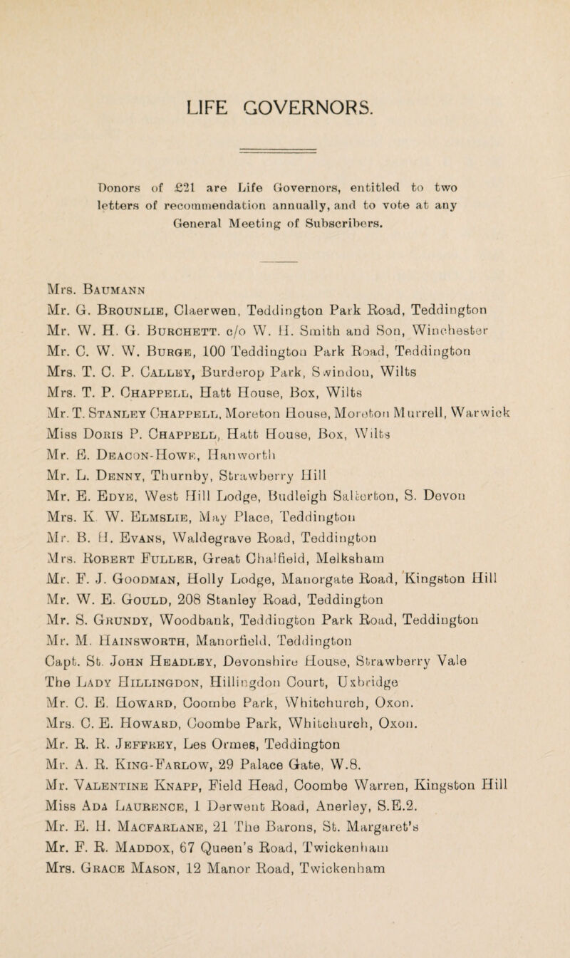 LIFE GOVERNORS. Donors of £21 are Life Governors, entitled to two letters of recommendation annually, and to vote at any General Meeting of Subscribers. Mrs. Baumann Mr. G. Brounlie, Claerwen, Teddington Park Road, Teddington Mr. W. H. G. Burchett, c/o W. il. Smith and Son, Winchester Mr. C. W. W. Burge, 100 Teddington Park Road, Teddington Mrs. T. C. P. Galley, Burderop Park, Svvimlon, Wilts Mrs. T. P. Ohappell, Hatt House, Box, Wilts Mr.T. Stanley Chappell. Moreton House, Moreton Murrell, Warwick Miss Doris P. Ohappell, Hatt House, Box, Wilts Mr. E. Deacon-Howe, Han worth Mr. L. Denny, Thurnby, Strawberry Hill Mr. B. Bdye:, West Hill Lodge, Budleigh SaUorton, S. Devon Mrs. K W. Blmslib, May Place, Teddington Mr. B. n. Evans, Waldegrave Road, Teddington Mrs. Robert Fuller, Great Clialfieid, Melksham Mr. F. J. Goodman, Holly Lodge, Manorgate Road, Kingston Hill Mr. W. E. Gould, 208 Stanley Road, Teddington Mr. S. Grundy, Woodbank, Teddington Park Road, Teddington Mr. M. Hainsworth, Manortield. Teddington Capt. St. John Headley, Devonshire House, Strawberry Vale The Lady Hillingdon, Hillingdon Court, Uxbridge Mr. G. B. Howard, Goornbe Park, Whitchurch, Oxon. Mrs. C. B. Howard, Goornbe Park, Whitchurch, Oxon. Mr. R. R. Jeffrey, Les Ormes, Teddington Mr. A. R. King-Farlow, 29 Palace Gate, W.8. Mr. Valentine Knapp, Field Head, Goornbe Warren, Kingston Hill Miss Ada Laurence, 1 Derwent Road, Anerley, S.B.2. Mr. E. H. Macfarlane, 21 The Barons, St. Margaret’s Mr. F. R. Maddox, 67 Queen’s Road, Twickenham Mrs. Grace Mason, 12 Manor Road, Twickenham