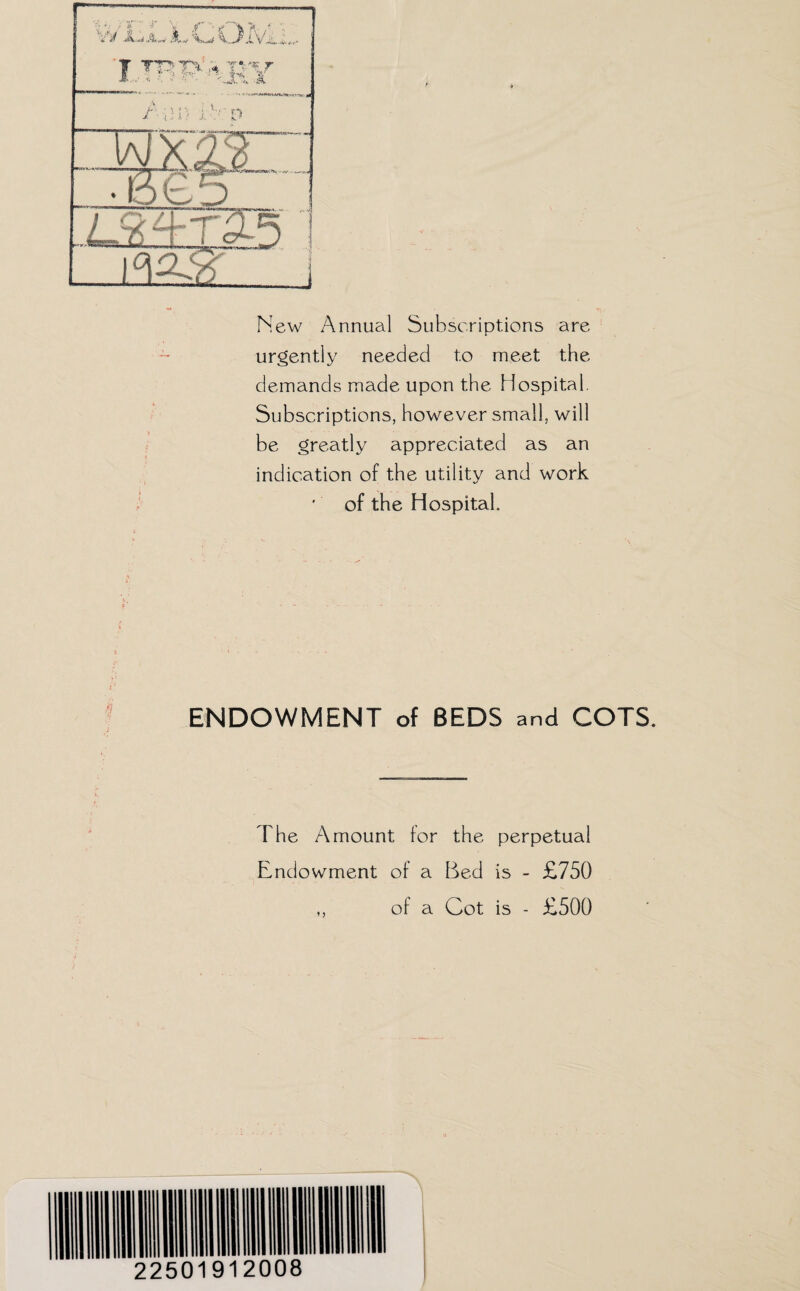 A. a New Annual Subscriptions are urgently needed to meet the demands made upon the Hospital. Subscriptions, however small, will be greatly appreciated as an indication of the utility and work of the Hospital. ENDOWMENT of BEDS and COTS. The Amount for the perpetual Endowment of a Bed is - £750 ,, of a Cot is - £500