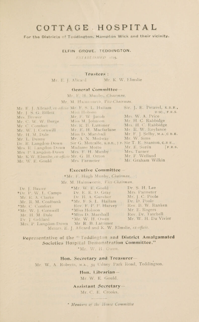 COTTAGE.HOSPITAL For the Districts cf Teddington, Hampton Wick and their vicinity. ELFIN GROVE. TEDOINGTON. i- s i a nr is 11 i 'i) t 75. Trustees : Mr. E J. A Heard Mr. K. W. Klinslie Genera! Committee Mr. ['. II. Munbv. Chairman. Mr. M III ns \orth, Mr. F (. Allcard, e.\ officii> Mr. | S O Hillett M rs. Brewer Mr. C. W. W. I’urge Mr C Comfort Mr. \V. |. ('.ornwill Mr. 11 M. Dale Mr. L. Denny Dr. R. Langdon Down Mrs R Langdon Down Mrs I’ Langdon Down Mr. K \\ Klinslie,ex-officio Mr. W. E. Gould Mr. F. S. L. I Lai lam \ I iLI< ihson Mr. I’-. \V Jacob M 1 S S M. Johnson Mr. K. B. Lattimer Mr. E. H. Alacfarlane Miss D. Marshall Mr. A N. Med wav Vice-Chairman. Sir. J i. Petavel, k.b.e. I) SC., F.R.S Mrs W. A. Price Mr. FI. C Rabbidge Mrs. LI. C. Rabbidge Air. R. W. Roylance Mr. F. J. Selby, m.a.,c b.e Air. W. Sims Sir G. Metcalfe, k.b.k., j p. Sir T. E. Stanton, c.b e., Aladame Mottu Airs. F H- Munbv Mr. G H. Orton Mrs Par meter Air. E. Suren j Airs. Turner Air. F. Welland Air. Graham Wilkin F.R.S Executive Committee *AIr. F. Hugh Munbv, Chairman. Air. AI. Hainsworth, Vice Chairman. Dr [. Baxter * Mr. W. K. Gould Dr. S. H. Lee *Dr P. W. 1.. Camps Dr. E. E. D. Gray Airs. Par meter Mr. R. A. t larke Dr H. A. Gunther Mr. J. C. Poole Mr. R. AI. Coalbank ^Alr. P' S. L. Hallam Dr. D. Poole ♦Mr. C Comfort Rev. F. P. P. Harvey Rev. B. W. Ranken *Mr W. J. Corn will *AIiss Hobson Air. E. Rogers Mr. H. AI Dale * AI iss I). Marshall Rev. Dr. 'Latched Dr J 1 ieklard * Air. W. H. Owen Mr. W. H. Du Vivier Air.-, . P. Langdon Down Alessrs. E. Mr R. B. Lattimer J. Aboard and K. W. Elmslie, ex-officio. Representative o n and District Amalgamated Societies HospRul ' orr^Tration Committee.” *Mr. W. H. Owen. Hon. Secretary and I reasurer — Air W. A. Roberts, m.a., 34 Udney Park Road, Teddington. Hon. Librarian — Air. W. E. Gould. Assistant Secretary Air. C. E. Crooks. Mcmoers or tin House Committee