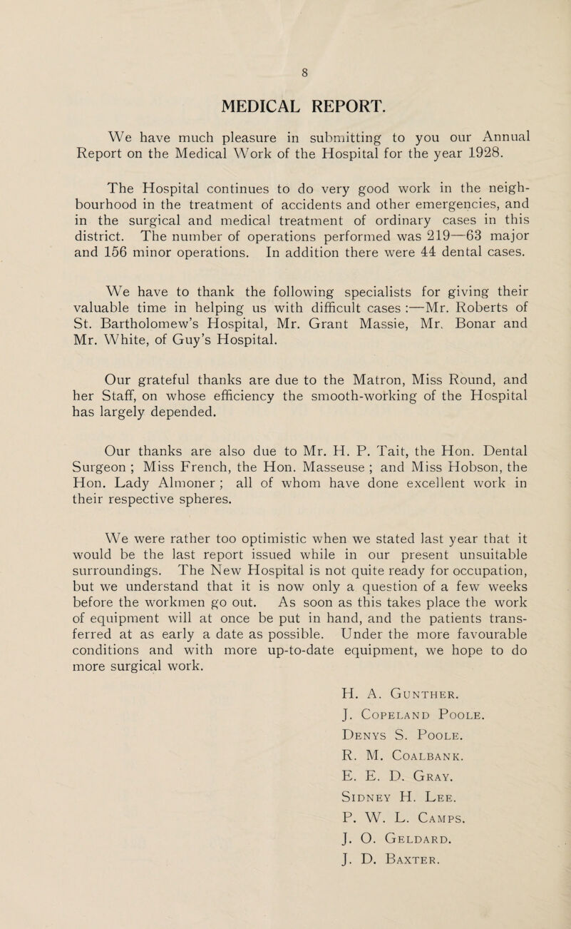 MEDICAL REPORT. We have much pleasure in submitting to you our Annual Report on the Medical Work of the Hospital for the year 1928. The Hospital continues to do very good work in the neigh¬ bourhood in the treatment of accidents and other emergencies, and in the surgical and medical treatment of ordinary cases in this district. The number of operations performed was 219—63 major and 156 minor operations. In addition there were 44 dental cases. We have to thank the following specialists for giving their valuable time in helping us with difficult cases :—Mr. Roberts of St. Bartholomew’s Hospital, Mr. Grant Massie, Mr. Bonar and Mr. White, of Guy’s Hospital. Our grateful thanks are due to the Matron, Miss Round, and her Staff, on whose efficiency the smooth-working of the Hospital has largely depended. Our thanks are also due to Mr. H. P. Tait, the Hon. Dental Surgeon ; Miss French, the Hon. Masseuse ; and Miss Hobson, the Hon. Lady Almoner ; all of whom have done excellent work in their respective spheres. We were rather too optimistic when we stated last year that it would be the last report issued while in our present unsuitable surroundings. The New Hospital is not quite ready for occupation, but we understand that it is now only a question of a few weeks before the workmen go out. As soon as this takes place the work of equipment will at once be put in hand, and the patients trans¬ ferred at as early a date as possible. Under the more favourable conditions and with more up-to-date equipment, we hope to do more surgical work. H. A. Gunther. J. Copeland Poole. Denys S. Poole. R. M. Coalbank. E. E. D. Gray. Sidney H. Lee. P. W. L. Camps. J. O. Geldard. J. D. Baxter.