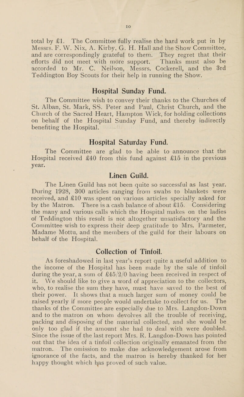 total by £1. The Committee fully realise the hard work put in by Messrs. F. W. Nix, A. Kirby, G. H. Hall and the Show Committee, and are correspondingly grateful to them. They regret that their efforts did not meet with more support. Thanks must also be accorded to Mr. C. Neilson, Messrs. Cockerell, and the 3rd Teddington Boy Scouts for their help in running the Show. Hospital Sunday Fund. The Committee wish to convey their thanks to the Churches of St. Alban, St. Mark, SS. Peter and Paul, Christ Church, and the Church of the Sacred Heart, Hampton Wick, for holding collections on behalf of the Hospital Sunday Fund, and thereby indirectly benefiting the Hospital. Hospital Saturday Fund. The Committee are glad to be able to announce that the Hospital received £40 from this fund against £15 in the previous year. Linen Guild. The Linen Guild has not been quite so successful as last year. During 1928, 300 articles ranging from swabs to blankets were received, and £10 was spent on various articles specially asked for by the Matron. There is a cash balance of about £15. Considering the many and various calls which the Hospital makes on the ladies of Teddington this result is not altogether unsatisfactory and the Committee wish to express their deep gratitude to Mrs. Parmeter, Madame Mottu, and the members of the guild for their labours on behalf of the Hospital. Collection of Tinfoil. As foreshadowed in last year’s report quite a useful addition to the income of the Hospital has been made by the sale of tinfoil during the year, a sum of £45/2/0 having been received in respect of it. We should like to give a word of appreciation to the collectors, who, to realise the sum they have, must have saved to the best of their power. It shows that a much larger sum of money could be raised yearly if more people would undertake to collect for us. The thanks of the Committee are especially due to Mrs. Langdon-Down and to the matron on whom devolves all the trouble of receiving, packing and disposing of the material collected, and she would be only too glad if the amount she had to deal with were doubled. Since the issue of the last report Mrs. R. Langdon-Down has pointed out that the idea of a tinfoil collection originally emanated from the matron. The omission to make due acknowledgement arose from ignorance of the facts, and the matron is hereby thanked for her happy thought which has proved of such value.