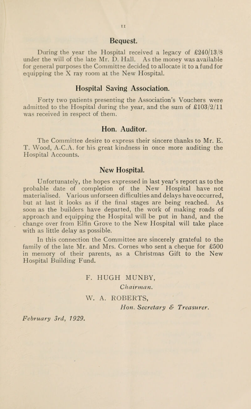 Bequest. During the year the Hospital received a legacy of £240/13/8 under the will of the late Mr. D. Hall. As the money was available for general purposes the Committee decided to allocate it to a fund for equipping the X ray room at the New Hospital. Hospital Saving Association. Forty two patients presenting the Association’s Vouchers were admitted to the Hospital during the year, and the sum of £103/2/11 was received in respect of them. Hon. Auditor. The Committee desire to express their sincere thanks to Mr. E. T. Wood, A-C.A. for his great kindness in once more auditing the Hospital Accounts. New Hospital. Unfortunately, the hopes expressed in last year’s report as to the probable date of completion of the New Hospital have not materialised. Various unforseen difficulties and delays have occurred, but at last it looks as if the final stages are being reached. As soon as the builders have departed, the work of making roads of approach and equipping the Hospital will be put in hand, and the change over from Elfin Grove to the New Hospital will take place with as little delay as possible. In this connection the Committee are sincerely grateful to the family of the late Mr. and Mrs. Cornes who sent a cheque for £500 in memory of their parents, as a Christmas Gift to the New Hospital Building Fund. F. HUGH MUNBY, Chairman. W. A. ROBERTS, Hon. Secretary & Treasurer.