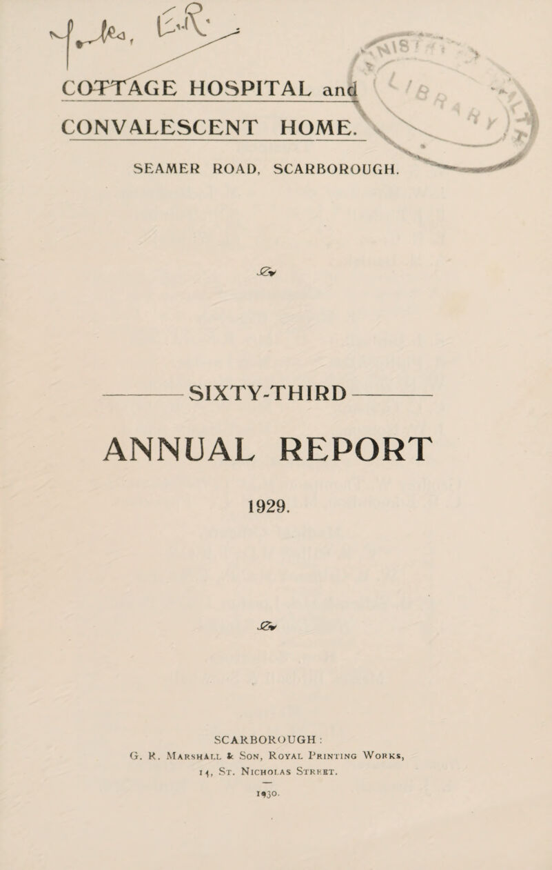 -UK COTTAGE HOSPITAL and -- -■■ - CONVALESCENT HOME. SEAMER ROAD, SCARBOROUGH. J0* -SIXTY-THIRD- ANNUAL REPORT 1929. ,J0r SCARBOROUGH: G. K. Marshall fc Son, Royal Printing Works, 14, St. Nicholas Strh.ht.