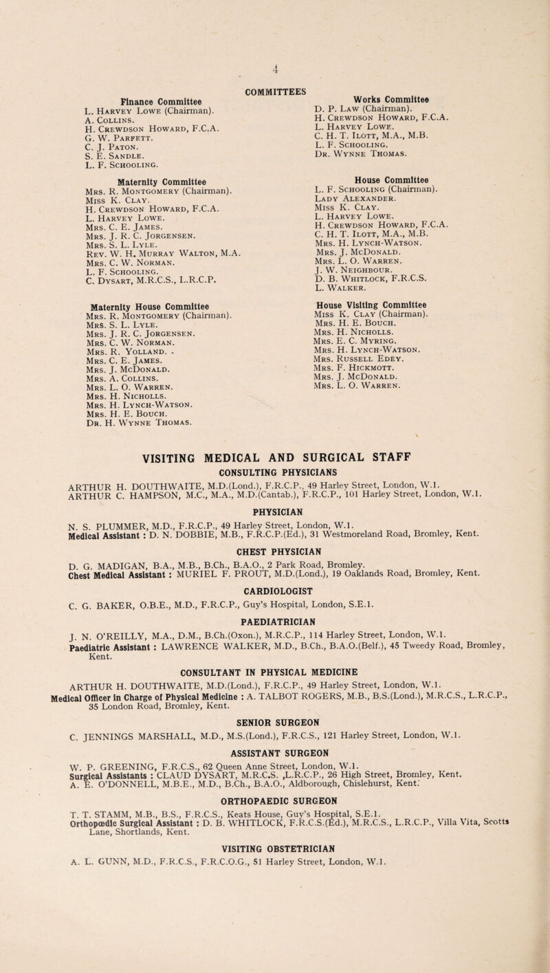 Finance Committee L. Harvey Lowe (Chairman). A. Collins. H. Crewdson Howard, F.C.A. G. W. Parfett. C. J. Paton. S. E. Sandle. L. F. Schooling. Maternity Committee Mrs. R. Montgomery (Chairman). Miss K. Clay. H. Crewdson PIoward, F.C.A. L. Harvey Lowe. Mrs. C. E. James. Mrs. J. R. C. Jorgensen. Mrs. S. L. Lyle. Rev. W. H. Murray Walton, M.A. Mrs. C. W. Norman. L. F. Schooling. C. Dysart, M.R.C.S., L.R.C.P. Works Committee D. P. Law (Chairman). H. Crewdson Howard, F.C.A. L. Harvey Lowe. C. H. T. Ilott, M.A., M.B. L. F. Schooling. Dr. Wynne Thomas. House Committee L. F. Schooling (Chairman). Lady Alexander. Miss K. Clay. L. Harvey Lowe. H. Crewdson Howard, F.C.A. C. H. T. Ilott, M.A., M.B. Mrs. H. Lynch-Watson. Mrs. J. McDonald. Mrs. L. O. Warren. J. W. Neighbour. D. B. Whitlock, F.R.C.S. L. Walker. COMMITTEES Maternity House Committee Mrs. R. Montgomery (Chairman). Mrs. S. L. Lyle. Mrs. J. R. C. Jorgensen. Mrs. C. W. Norman. Mrs. R. Yolland. , Mrs. C. E. James. Mrs. J. McDonald. Mrs. A. Collins. Mrs. L. O. Warren. Mrs. H. Nicholls. Mrs. H. Lynch-Watson. Mrs. H. E. Bouch. Dr. H. Wynne Thomas. House Visiting Committee Miss K. Clay (Chairman). Mrs. H. E. Bouch. Mrs. H. Nicholls. Mrs. E. C. Myring. Mrs. H. Lynch-Watson. Mrs. Russell Edey. Mrs. F. Hickmott. Mrs. J. McDonald. Mrs. L. O. Warren. VISITING MEDICAL AND SURGICAL STAFF CONSULTING PHYSICIANS ARTHUR H. DOUTHWAITE, M.D.(LoncL), F.R.C.P., 49 Harley Street, London, W.l. ARTHUR C. HAMPSON, M.C., M.A., M.D.(Cantab.), F.R.C.P., 101 Harley Street, London, W.l. PHYSICIAN N. S. PLUMMER, M.D., F.R.C.P., 49 Harley Street, London, W.l. Medical Assistant : D. N. DOBBIE, M.B., F.R.C.PJEd.), 31 Westmoreland Road, Bromley, Kent. CHEST PHYSICIAN D G. MADIGAN, B.A., M.B, B.Ch., B.A.O., 2 Park Road, Bromley. Chest Medical Assistant : MURIEL F. PROUT, M.DJLond.), 19 Oaklands Road, Bromley, Kent. CARDIOLOGIST C. G. BAKER, O.B.E., M.D., F.R.C.P., Guy’s Hospital, London, S.E.l. PAEDIATRICIAN J. N. O’REILLY, M.A., D.M., B.Ch.(Oxom), M.R.C.P., 114 Harley Street, London, W.L Paediatric Assistant : LAWRENCE WALKER, M.D., B.Ch., B.A.O.(BelL), 45 Tweedy Road, Bromley, Kent. CONSULTANT IN PHYSICAL MEDICINE ARTHUR H. DOUTHWAITE, M.DJLond.), F.R.C.P., 49 Harley Street, London, W.l. Medical Officer in Charge of Physical Medicine : A. TALBOT ROGERS, M.B., B.SJLond.), M.R.C.S., L.R.C.P., 35 London Road, Bromley, Kent. SENIOR SURGEON C. JENNINGS MARSHALL, M.D., M.S.(Lond-), F.R.C.S., 121 Harley Street, London, W.L ASSISTANT SURGEON W. P. GREENING, F.R.C.S., 62 Queen Anne Street, London, W.l. Surgical Assistants : CLAUD DYSART, M.R.C.S. .L.R.C.P., 26 High Street, Bromley, Kent. A. E. O’DONNELL, M.B.E., M.D., B.Ch., B.A.O., Aldborough, Chislehurst, Kent.' ORTHOPAEDIC SURGEON T. T. STAMM, M.B., B.S., F.R.C.S., Keats House, Guy’s Hospital, S.E.l. Orthopoedle Surgical Assistant : D. B. WHITLOCK, F.R.C.S.(Ed.), M.R.C.S., L.R.C.P., Villa Vita, Seotts Lane, Shortlands, Kent. VISITING OBSTETRICIAN A. L. GUNN, M.D., F.R.C.S., F.R.C.O.G., 51 Harley Street, London, W.l.