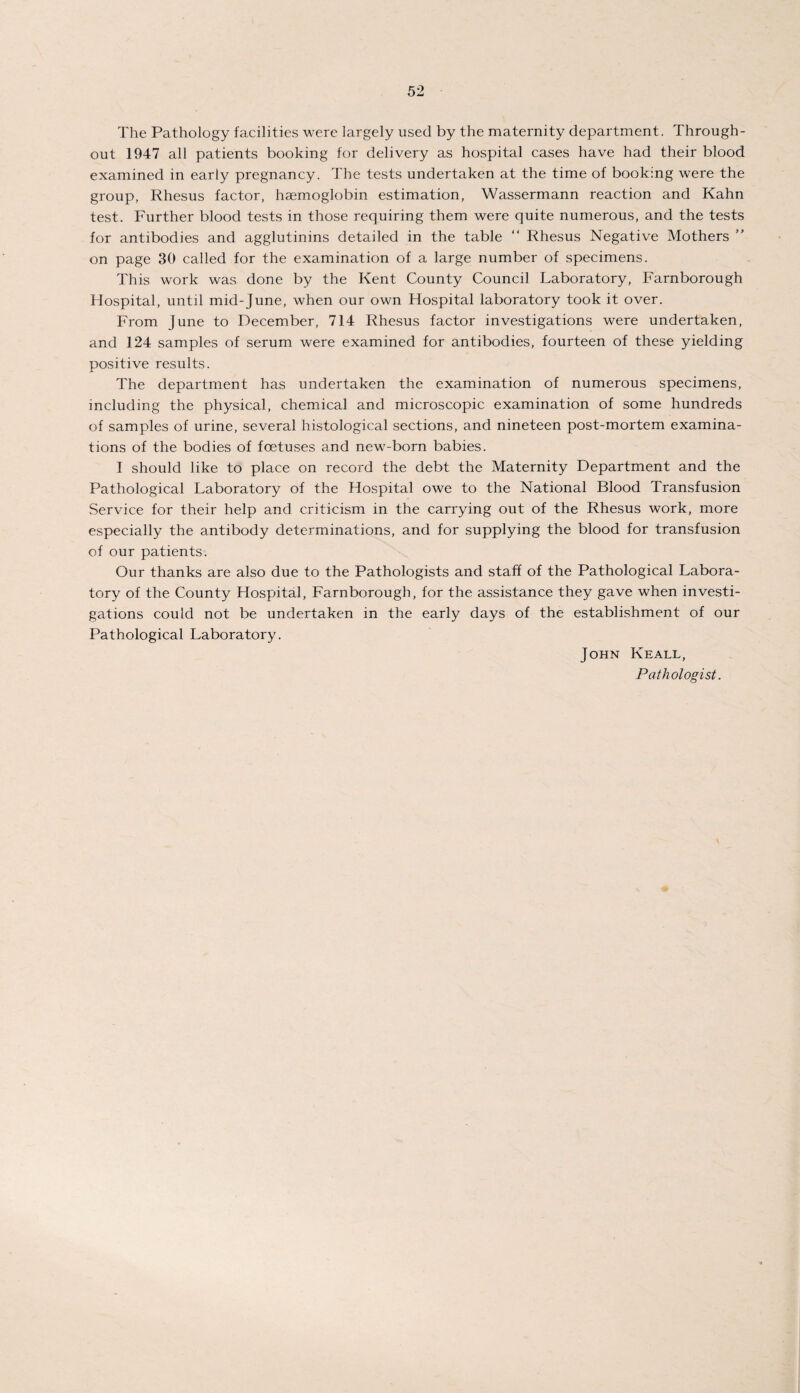 The Pathology facilities were largely used by the maternity department. Through¬ out 1947 all patients booking for delivery as hospital cases have had their blood examined in early pregnancy. The tests undertaken at the time of booking were the group, Rhesus factor, haemoglobin estimation, Wassermann reaction and Kahn test. Further blood tests in those requiring them were quite numerous, and the tests for antibodies and agglutinins detailed in the table “ Rhesus Negative Mothers ” on page 30 called for the examination of a large number of specimens. This work was done by the Kent County Council Laboratory, Farnborough Hospital, until mid-June, when our own Hospital laboratory took it over. From June to December, 714 Rhesus factor investigations were undertaken, and 124 samples of serum were examined for antibodies, fourteen of these yielding positive results. The department has undertaken the examination of numerous specimens, including the physical, chemical and microscopic examination of some hundreds of samples of urine, several histological sections, and nineteen post-mortem examina¬ tions of the bodies of foetuses and new-born babies. I should like to place on record the debt the Maternity Department and the Pathological Laboratory of the Hospital owe to the National Blood Transfusion Service for their help and criticism in the carrying out of the Rhesus work, more especially the antibody determinations, and for supplying the blood for transfusion of our patients. Our thanks are also due to the Pathologists and staff of the Pathological Labora¬ tory of the County Hospital, Farnborough, for the assistance they gave when investi¬ gations could not be undertaken in the early days of the establishment of our Pathological Laboratory. John Keall, Pathologist.