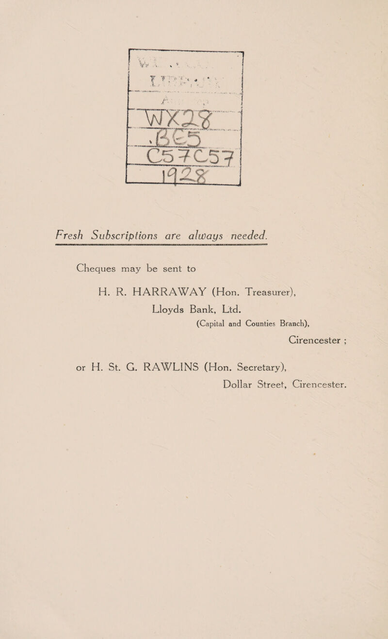 C5 7C57 ~msr~ j Fresh Subscriptions are always needed. Cheques may be sent to H. R. HARRAWAY (Hon. Treasurer), Lloyds Bank, Ltd. (Capital and Counties Branch), Cirencester ; or H. St. G. RAWLINS (Hon. Secretary), Dollar Street, Cirencester.
