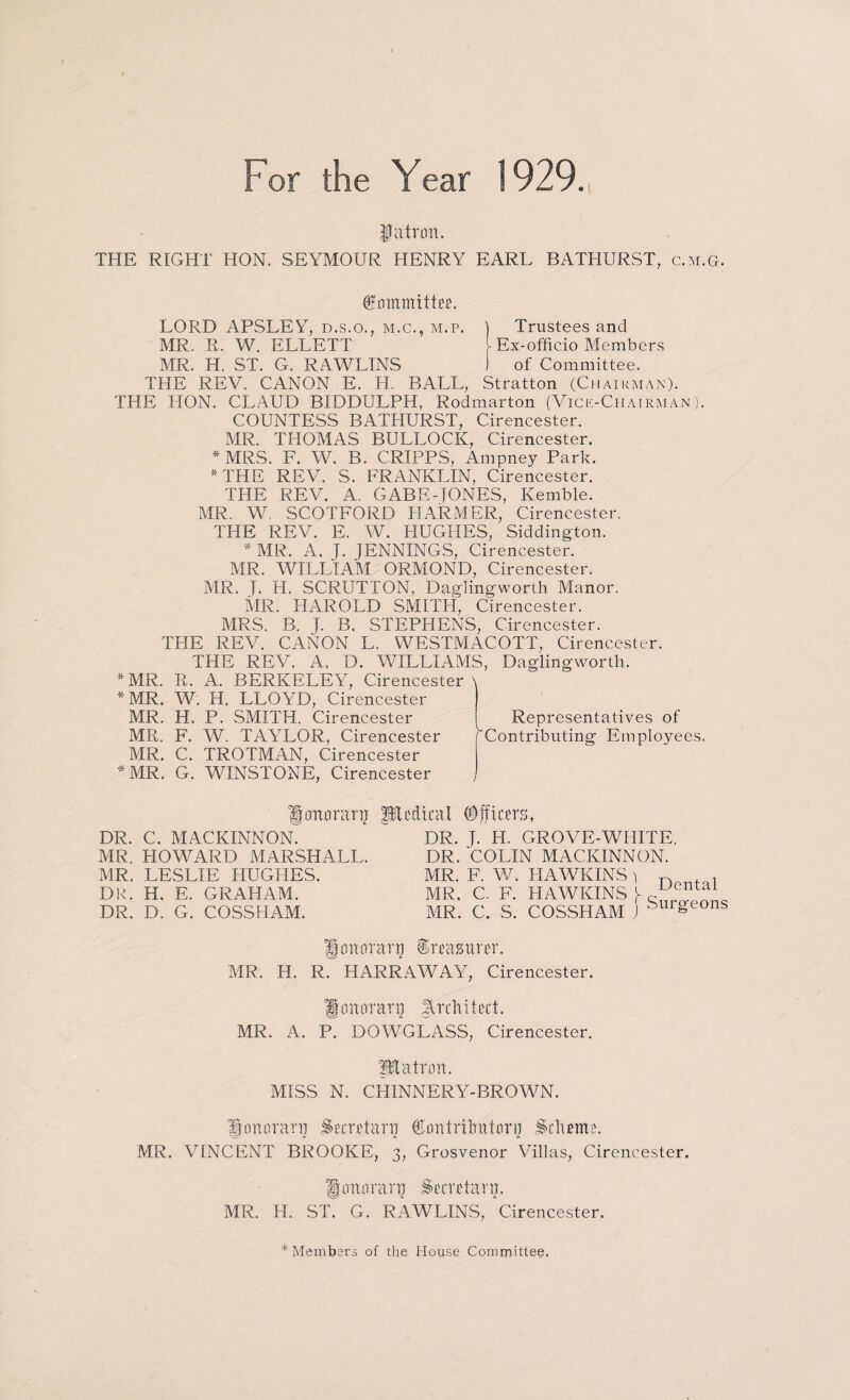For the Year 1929. $jatrxm. THE RIGHT HON. SEYMOUR HENRY EARL BATHURST, c.m.g. Committee. LORD APSLEY, d.s.o., m.c., m.p. ) Trustees and MR. R. W. ELLETT Ex-officio Members MR. H. ST. G. RAWLINS 1 of Committee. THE REV. CANON E. Id. BALL, Stratton (Chairman). THE HON. CLAUD BIDDULPH, Rodmarton (Vice-Chairman). COUNTESS BATHURST, Cirencester. MR. THOMAS BULLOCK, Cirencester. * MRS. F, W. B. CRIPPS, Ampney Park. * THE REV. S. FRANKLIN, Cirencester. THE REV, A. GABEHONES, Kemble. MR. W SCOTFORD PIARMER, Cirencester. THE REV. E. W. HUGHES, Siddington. * MR. A. J. JENNINGS, Cirencester. MR. WILLIAM ORMOND, Cirencester. MR. J. H. SCRUTTON, Doling worth Manor. MR. HAROLD SMITH, Cirencester. MRS. B. J. B, STEPHENS, Cirencester. THE REV. CANON L. WESTMACOTT, Cirencester. THE REV. A, D. WILLIAMS, Daglingworth. * MR. R. A. BERKELEY, Cirencester \ * MR. W. H. LLO YD, Cirencester MR. H. P. SMITH. Cirencester MR. F. W. TAYLOR, Cirencester Representatives of Contributing Employees. MR. C. TROTMAN, Cirencester * MR. G. WINSTONE, Cirencester Igottoranj Bled tea I ©peers. DR. C. MACKINNON. MR. HOWARD MARSHALL. MR. LESLIE HUGHES. DR. H. E. GRAHAM. DR. D. G. COSSHAM. DR. J. H. GROVE-WHITE. DR. COLIN MACKINNON. MR. F. W. HAWKINS) n , MR. C. F. HAWKINS V iJental MR. C. S. COSSHAM J SuWeons Umtorarp treasurer. MR. H. R. HARRAWAY, Cirencester. Honorary Arch it eel. MR. A. P. DOWGLASS, Cirencester. ptatnm. MISS N. CHINNERY-BROWN. Ifemoranj Secretary ©ontrilnitori] Scheme. MR. VINCENT BROOKE, 3, Grosvenor Villas, Cirencester. JJmtnranj Secretary. MR. Id. ST. G. RAWLINS, Cirencester. * Members of the House Committee,