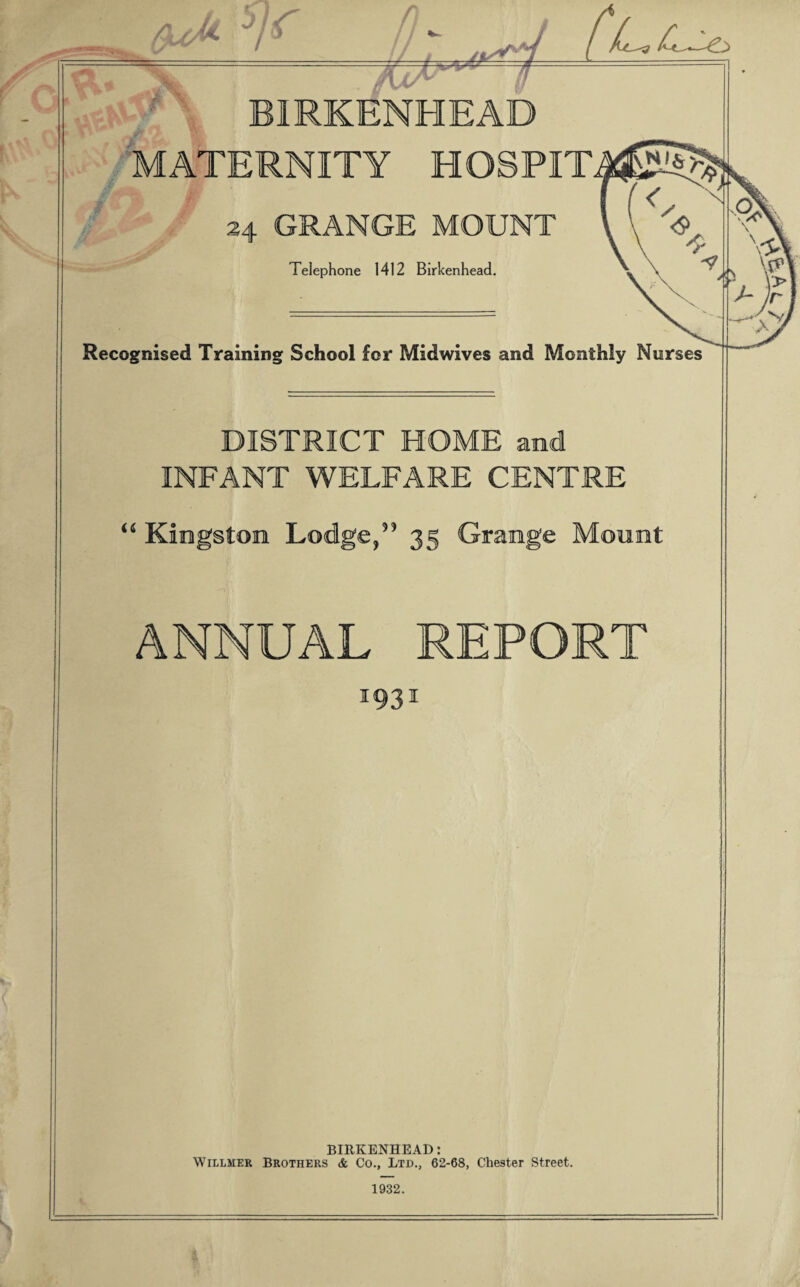 aJl n -- - - BIRKENHEAD MATERNITY HOSPIT 24 GRANGE MOUNT Telephone 1412 Birkenhead. Recognised Training School for Midwives and Monthly Nurses DISTRICT HOME and INFANT WELFARE CENTRE 44 Kingston Lodge/3 35 Grange Mount ANNUAL REPORT 1931 BIRKENHEAD: Willmer Brothers <fc Co., Ltd., 62-68, Chester Street. 1932.