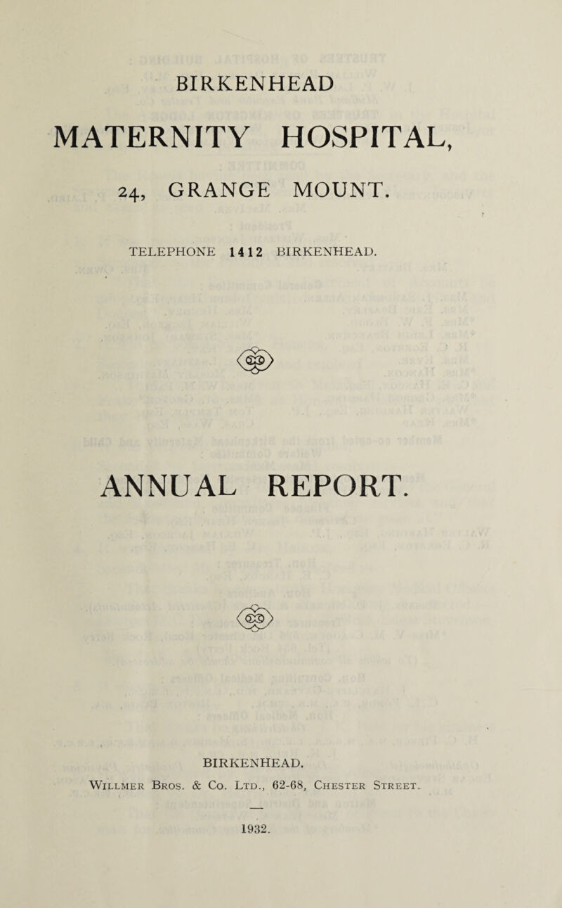 BIRKENHEAD MATERNITY HOSPITAL, 24, GRANGE MOUNT. TELEPHONE 1412 BIRKENHEAD. ANNUAL REPORT. BIRKENHEAD. Willmer Bros. & Co. Ltd., 62-68, Chester Street. 1932.