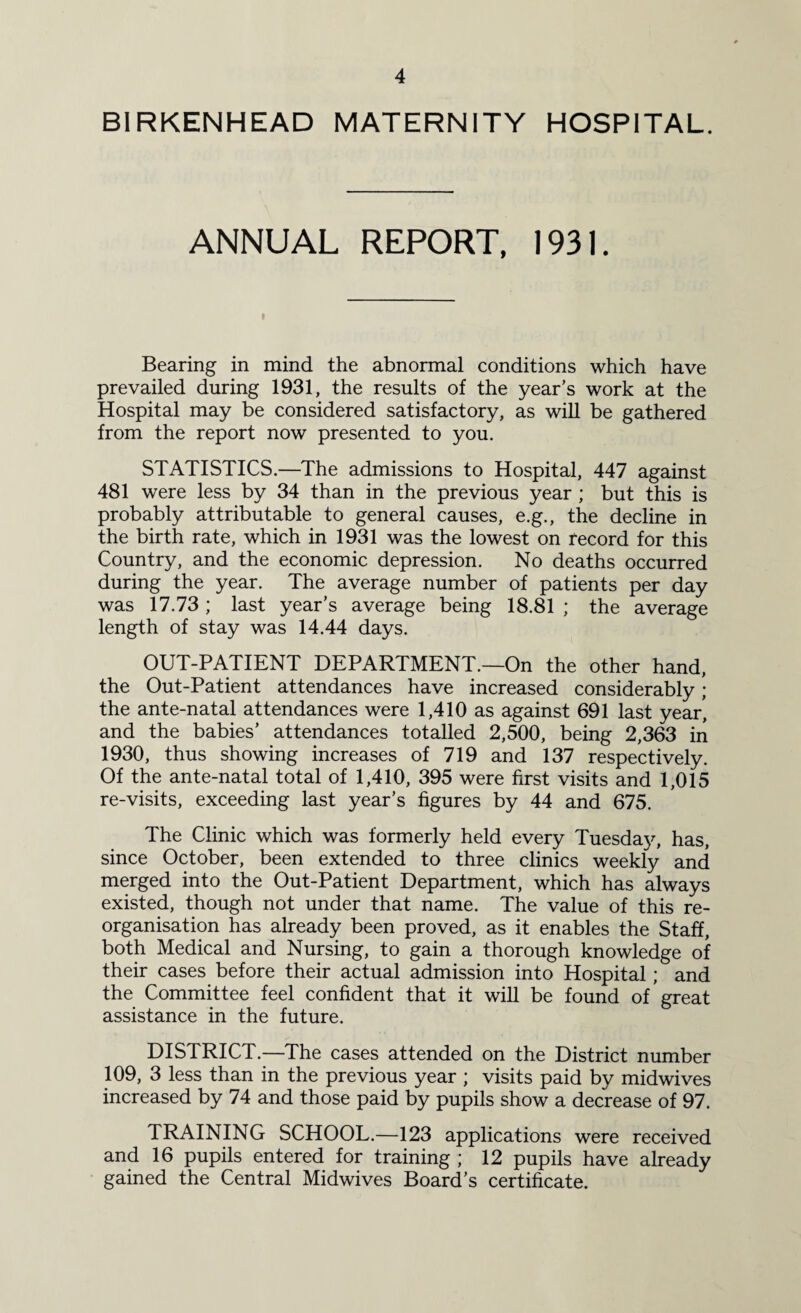 BIRKENHEAD MATERNITY HOSPITAL. ANNUAL REPORT, 1931. t Bearing in mind the abnormal conditions which have prevailed during 1931, the results of the year’s work at the Hospital may be considered satisfactory, as will be gathered from the report now presented to you. STATISTICS.—The admissions to Hospital, 447 against 481 were less by 34 than in the previous year ; but this is probably attributable to general causes, e.g., the decline in the birth rate, which in 1931 was the lowest on record for this Country, and the economic depression. No deaths occurred during the year. The average number of patients per day was 17.73; last year’s average being 18.81 ; the average length of stay was 14.44 days. OUT-PATIENT DEPARTMENT.—On the other hand, the Out-Patient attendances have increased considerably; the ante-natal attendances were 1,410 as against 691 last year, and the babies’ attendances totalled 2,500, being 2,363 in 1930, thus showing increases of 719 and 137 respectively. Of the ante-natal total of 1,410, 395 were first visits and 1,015 re-visits, exceeding last year’s figures by 44 and 675. The Clinic which was formerly held every Tuesday, has, since October, been extended to three clinics weekly and merged into the Out-Patient Department, which has always existed, though not under that name. The value of this re¬ organisation has already been proved, as it enables the Staff, both Medical and Nursing, to gain a thorough knowledge of their cases before their actual admission into Hospital; and the Committee feel confident that it will be found of 'great assistance in the future. DISTRICT.—The cases attended on the District number 109, 3 less than in the previous year ; visits paid by midwives increased by 74 and those paid by pupils show a decrease of 97. TRAINING SCHOOL.—123 applications were received and 16 pupils entered for training ; 12 pupils have already gained the Central Midwives Board’s certificate.