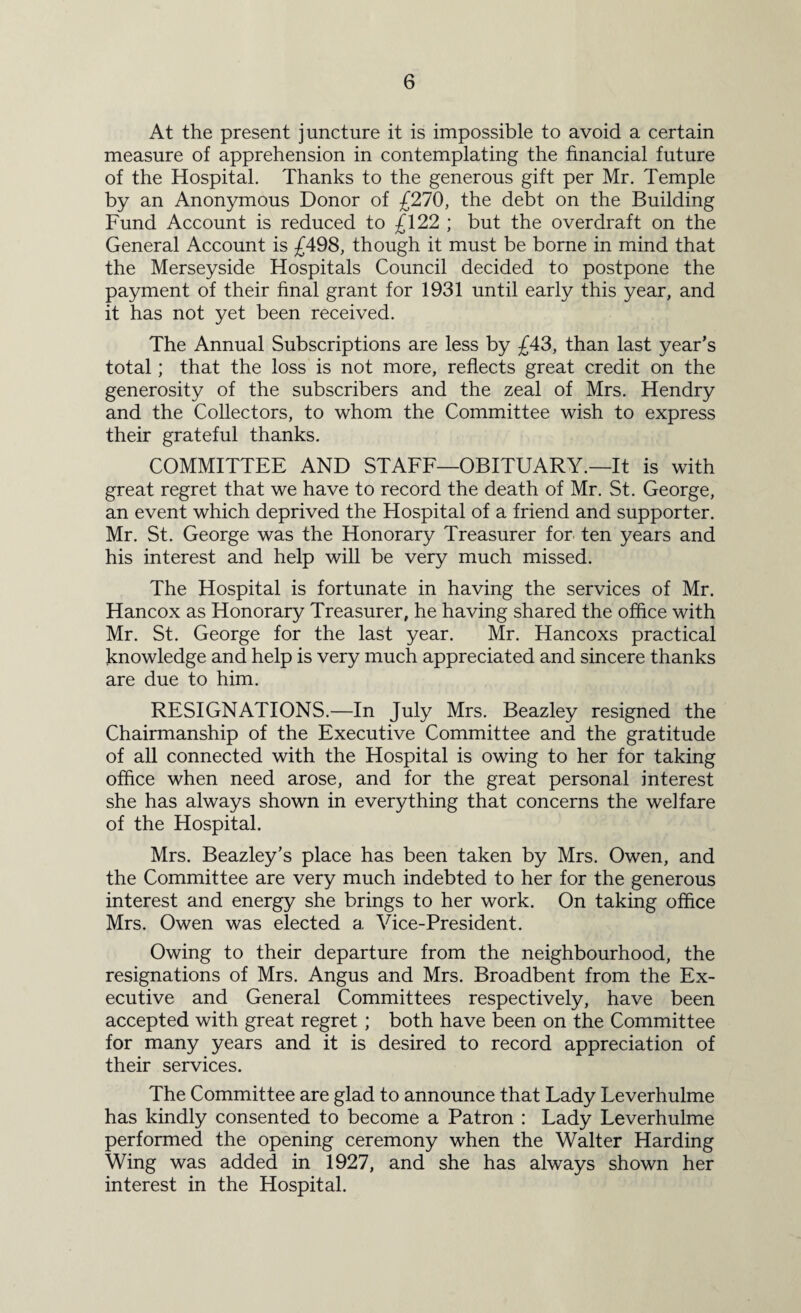 At the present juncture it is impossible to avoid a certain measure of apprehension in contemplating the financial future of the Hospital. Thanks to the generous gift per Mr. Temple by an Anonymous Donor of £270, the debt on the Building Fund Account is reduced to £122 ; but the overdraft on the General Account is £498, though it must be borne in mind that the Merseyside Hospitals Council decided to postpone the payment of their final grant for 1931 until early this year, and it has not yet been received. The Annual Subscriptions are less by £43, than last year’s total; that the loss is not more, reflects great credit on the generosity of the subscribers and the zeal of Mrs. Hendry and the Collectors, to whom the Committee wish to express their grateful thanks. COMMITTEE AND STAFF—OBITUARY.—It is with great regret that we have to record the death of Mr. St. George, an event which deprived the Hospital of a friend and supporter. Mr. St. George was the Honorary Treasurer for ten years and his interest and help will be very much missed. The Hospital is fortunate in having the services of Mr. Hancox as Honorary Treasurer, he having shared the office with Mr. St. George for the last year. Mr. Hancoxs practical knowledge and help is very much appreciated and sincere thanks are due to him. RESIGNATIONS.—In July Mrs. Beazley resigned the Chairmanship of the Executive Committee and the gratitude of all connected with the Hospital is owing to her for taking office when need arose, and for the great personal interest she has always shown in everything that concerns the welfare of the Hospital. Mrs. Beazley’s place has been taken by Mrs. Owen, and the Committee are very much indebted to her for the generous interest and energy she brings to her work. On taking office Mrs. Owen was elected a Vice-President. Owing to their departure from the neighbourhood, the resignations of Mrs. Angus and Mrs. Broadbent from the Ex¬ ecutive and General Committees respectively, have been accepted with great regret; both have been on the Committee for many years and it is desired to record appreciation of their services. The Committee are glad to announce that Lady Leverhulme has kindly consented to become a Patron : Lady Leverhulme performed the opening ceremony when the Walter Harding Wing was added in 1927, and she has always shown her interest in the Hospital.