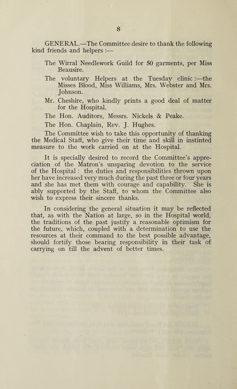 GENERAL.—The Committee desire to thank the following kind friends and helpers :— The Wirral Needlework Guild for 50 garments, per Miss Beausire. The voluntary Helpers at the Tuesday clinic :—the Misses Blood, Miss Williams, Mrs. Webster and Mrs. Johnson. Mr. Cheshire, who kindly prints a good deal of matter for the Hospital. The Hon. Auditors, Messrs. Nickels & Peake. The Hon. Chaplain, Rev. J. Hughes. The Committee wish to take this opportunity of thanking the Medical Staff, who give their time and skill in instinted measure to the work carried on at the Hospital. It is specially desired to record the Committee’s appre¬ ciation of the Matron’s unsparing devotion to the service of the Hospital: the duties and responsibilities thrown upon her have increased very much during the past three or four years and she has met them with courage and capability. She is ably supported by the Staff, to whom the Committee also wish to express their sincere thanks. In considering the general situation it may be reflected that, as with the Nation at large, so in the Hospital world, the traditions of the past justify a reasonable optimism for the future, which, coupled with a determination to use the resources at their command to the best possible advantage, should fortify those bearing responsibility in their task of carrying on till the advent of better times.