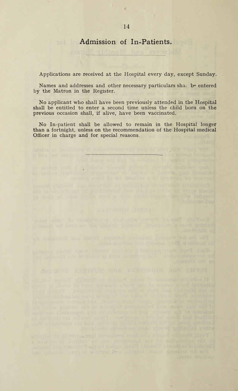 Admission of In-Patients. Applications are received at the Hospital every day, except Sunday. Names and addresses and other necessary particulars shai entered by the Matron in the Register. No applicant who shall have been previously attended in the Hospital shall be entitled to enter a second time unless the child born on the previous occasion shall, if alive, have been vaccinated. No In-patient shall be allowed to remain in the Hospital longer than a fortnight, unless on the recommendation of the Hospital medical Officer in charge and for special reasons.