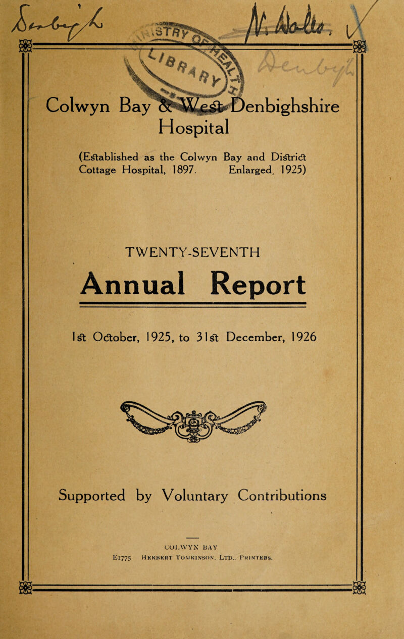 Hospital (Established as the Colwyn Bay and DiStridt Cottage Hospital, 1897. Enlarged, 1925) TWENTY-SEVENTH Annual Report 1st October, 1925, to 31 St December, 1926 Supported by Voluntary Contributions COLWYN BAY E1775 Hkkhkrt Tomkinsox, Ltd,, Printers,