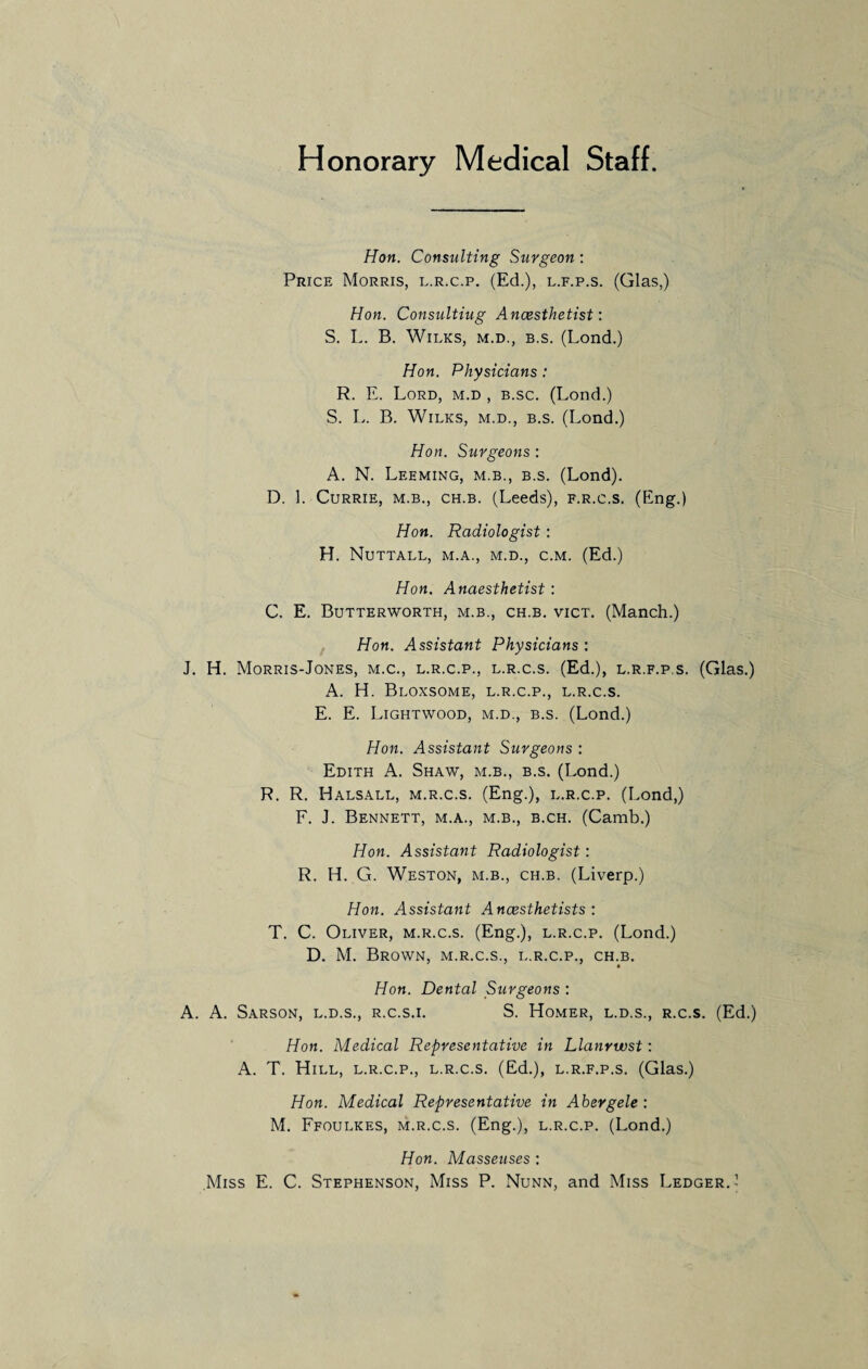 Honorary Medical Staff. Hon. Consulting Surgeon : Price Morris, l.r.c.p. (Ed.), l.f.p.s. (Glas,) Hon. Consulting Anaesthetist: S. L. B. Wilks, m.d., b.s. (Lond.) Hon. Physicians: R. E. Lord, m.d , b.sc. (Lond.) S. L. B. Wilks, m.d., b.s. (Lond.) Hon. Surgeons : A. N. Leeming, m.b., b.s. (Lond). D. 1. Currie, m.b., ch.b. (Leeds), f.r.c.s, (Eng.) Hon. Radiologist: H. Nuttall, m.a., m.d., c.m. (Ed.) Hon. Anaesthetist: C. E. Butterworth, m.b., ch.b. vict. (Manch.) Hon. Assistant Physicians : J. H. Morris-Jones, m.c., l.r.c.p., l.r.c.s. (Ed.), l.r.f.p.s. (Glas.) A. H. Bloxsome, l.r.c.p., l.r.c.s. E. E. Lightwood, m.d., b.s. (Lond.) Hon. Assistant Surgeons : Edith A. Shaw, m.b., b.s. (Lond.) R. R. Halsall, m.r.c.s. (Eng.), l.r.c.p. (Lond,) F. J. Bennett, m.a., m.b., b.ch. (Camb.) Hon. Assistant Radiologist: R. H. G. Weston, m.b., ch.b. (Liverp.) Hon. Assistant Anaesthetists : T. C. Oliver, m.r.c.s. (Eng.), l.r.c.p. (Lond.) D. M. Brown, m.r.c.s., l.r.c.p., ch.b. Hon. Dental Surgeons : A. A. Sarson, l.d.s., r.c.s.i. S. Homer, l.d.s., r.c.s. (Ed.) Hon. Medical Representative in Llanrwst: A. T. Hill, l.r.c.p., l.r.c.s. (Ed.), l.r.f.p.s. (Glas.) Hon. Medical Representative in Abergele : M. Ffoulkes, m.r.c.s. (Eng.), l.r.c.p. (Lond.) Hon. Masseuses : Miss E. C. Stephenson, Miss P. Nunn, and Miss Ledger.’