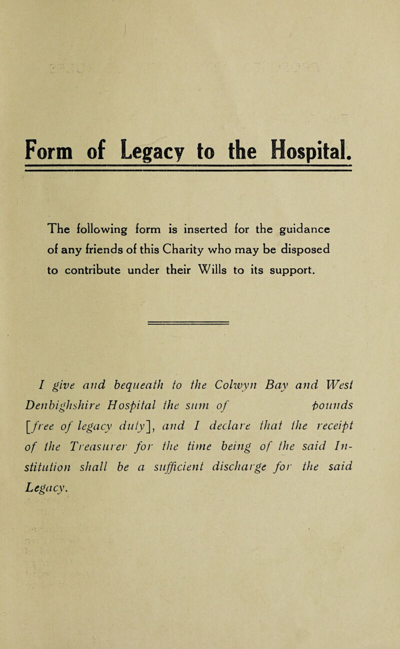 The following form is inserted for the guidance of any friends of this Charity who may be disposed to contribute under their Wills to its support. I give and bequeath to the Colwyn Bay arid West Denbighshire Hospital the sum of bounds [free of legacy duty], and I declare that the receipt of the Treasurer for the time being of the said In¬ stitution shall be a sufficient discharge for the said Legacy,