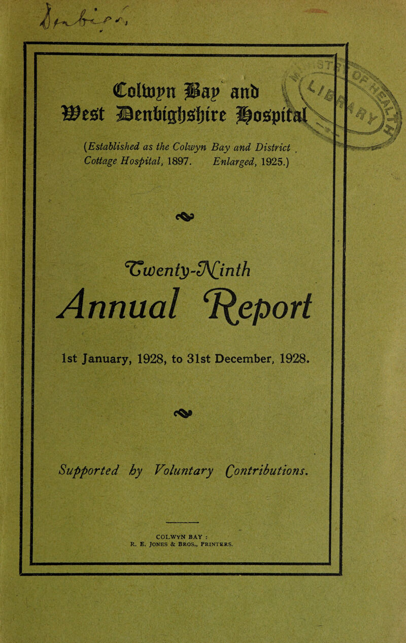 Coltopn ani> Wt£t Benitgljstfnre \\ t 4* M J % \ fM \ Wk .vj PS. X... X ? (Established as the Colwyn Bay and District Cottage Hospital, 1897. Enlarged, 1925.) cUwenty-ZNjinth Annual Report 1st January, 1928, to 31st December, 1928. Supported by Voluntary (Contributions. COLWYN BAY : R, E. Jones & Bros., printers.