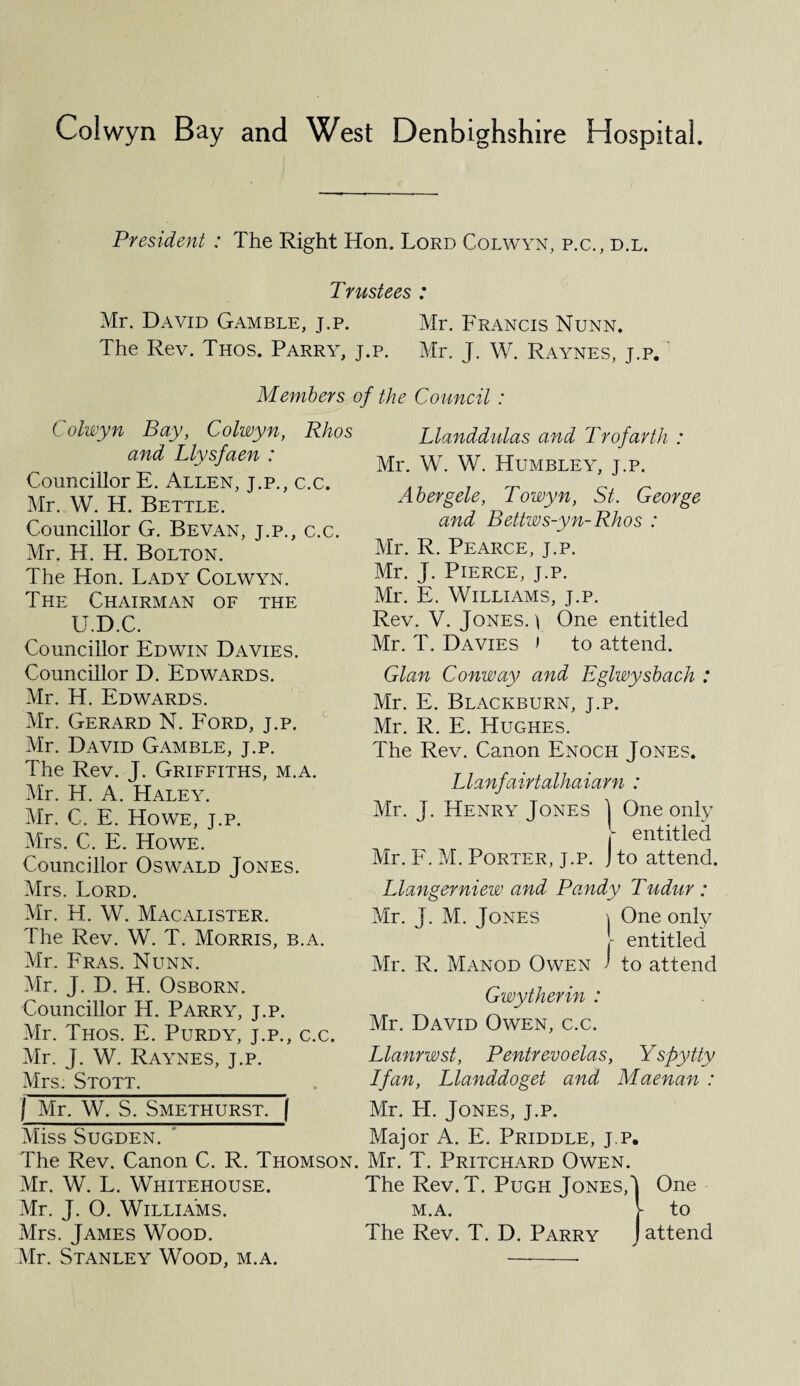 President : The Right Hon. Lord Colwyn, p.c., d.l. Trustees : Mr. David Gamble, j.p. Mr. Francis Nunn. The Rev. Thos. Parry, j.p. Mr. J. W. Raynes, j.p. Members of the Council : Colwyn Bay, Colwyn, Rhos and Llysfaen : Councillor E. Allen, j.p., c.c. Mr. W. H. Bettle. Councillor G. Bevan, j.p., c.c. Mr. H. H. Bolton. The Hon. Lady Colwyn. The Chairman of the U.D.C. Councillor Edwin Davies. Councillor D. Edwards. Mr. H. Edwards. Mr. Gerard N. Ford, j.p. Mr. David Gamble, j.p. The Rev. J. Griffiths, m.a. Mr. H. A. Haley. Mr. C. E. Howe, j.p. Mrs. C. E. Howe. Councillor Oswald Jones. Mrs. Lord. Mr. H. W. Macalister. The Rev. W. T. Morris, b.a. Mr. Fras. Nunn. Mr. J. D. H. Osborn. Councillor H. Parry, j.p. Mr. Thos. E. Purdy, j.p., c.c. Mr. J. W. Raynes, j.p. Mrs. Stott. Llanddulas and Trofarth : Mr. W. W. Humbley, j.p. Abergele, Towyn, St. George and Bettws-yn-Rhos : Mr. R. Pearce, j.p. Mr. J. Pierce, j.p. Mr. E. Williams, j.p. Rev. V. Jones.) One entitled Mr. T. Davies ) to attend. Gian Conway and Eglwysbach : Mr. E. Blackburn, j.p. Mr. R. E. Hughes. The Rev. Canon Enoch Jones. Llanfairtalhaiarn : Mr. J. Henry Jones 1 One only r entitled Mr. F. M. Porter, j.p. J to attend. Llangerniew and Pandy Tudur : Mr. J. M. Jones \ One only r entitled Mr. R. Manod Owen ' to attend Gwytherin : Mr. David Owen, c.c. Llanrwst, Pentrevoelas, Yspy tty I fan, Llanddoget and Maenan : j Mr. W. S, Smethurst. ( Mr. H. Jones, j.p. Miss Sugden. ‘ Major A. E. Priddle, j.p. The Rev. Canon C. R. Thomson. Mr. T. Pritchard Owen. Mr. W. L. Whitehouse. The Rev. T. Pugh Jones,' Mr. J. O. Williams. m.a. Mrs. James Wood. The Rev. T. D. Parry Mr. Stanley Wood, m.a. - One to attend