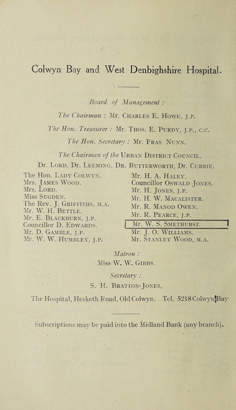 Board of Management : The Chairman : Mr. Charles E. Howe, j.p. The Hon. Treasurer : Mr. Thos. E. Purdy, j.p., c.c. The Hon. Secretary : Mr. Fras Nunn. The Chairman of the Urban District Council. Dr. Lord, Dr. Leeming, Dr. Butterworth, Dr. Currie. The Hon. Lady Colwyn. Mrs. James Wood. Mrs. Lord. Miss SUGDEN. The Rev. J. Griffiths, m.a. Mr. W. H. Bettle. Mr. E. Blackburn, t.p. Councillor D. Edwards. Mr. D. Gamble, j.p. Mr. W. W. Humbley, j.p. Mr. H. A. Haley. Councillor Oswald Jones. Mr. H. Jones, j.p. Mr. LI. W. Macalister. Mr. R. Manod Owen. Mr. R. Pearce, j.p. [ Mr, W. S. Smethurst. 1 Mr. J. 0. Williams. Mr. Stanley Wood, m.a. Matron : Miss W. W. Gibbs. Secretary : S. H. Bratton-Jones, The Hospital, Hesketh Road, Old Colwyn. Tel. 5218 ColwynjBay Subscriptions may be paid into the Midland Bank (any branch).