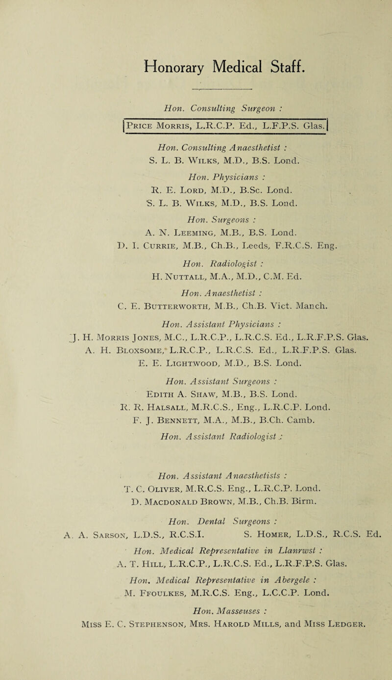 Honorary Medical Staff. Hon. Consulting Surgeon : Price Morris, L.R.C.P. Ed., L.F.P.S. Glas. Hon. Consulting Anaesthetist : S. L. B. Wilks, M.D., B.S. Lond. Hon. Physicians : R. E. Lord, M.D., B.Sc. Lond. S. L. B. Wilks, M.D., B.S. Lond. Hon. Surgeons : A. N. Leeming, M.B., B.S. Lond. I). I. Currie, M.B., Ch.B., Leeds, E.R.C.S. Eng. Hon. Radiologist : H. Nuttall, M.A., M.D., C.M. Ed. Hon. Anaesthetist : C. E. Butterworth, M.B., Ch.B. Viet. Manch. Hon. Assistant Physicians : J. H. Morris Jones, M.C., L.R.C.P., L.R.C.S. Ed., L.R.F.P.S. Glas. A. H. Bloxsome, L.R.C.P., L.R.C.S. Ed., L.R.F.P.S. Glas. E. E. Lightwood, M.D., B.S. Lond. Hon. Assistant Surgeons : Edith A. Shaw, M.B., B.S. Lond. R. R. Halsall, M.R.C.S., Eng., L.R.C.P. Lond. F. J. Bennett, M.A., M.B., B.Ch. Camb. Hon. Assistant Radiologist Hon. Assistant Anaesthetists : T. C. Oliver, M.R.C.S. Eng., L.R.C.P. Lond. D. Macdonald Brown, M.B., Ch.B. Birm. Hon. Dental Surgeons : A, A. Sarson, L.D.S., R.C.S.I. S. Homer, L.D.S., R.C.S. Ed. Hon. Medical Representative in Llanrwst : A. T. Hill, L.R.C.P., L.R.C.S. Ed., L.R.F.P.S. Glas. Hon. Medical Representative in Abergele : M. Ffoulkes, M.R.C.S. Eng., L.C.C.P. Lond. Hon. Masseuses : Miss E. C. Stephenson, Mrs. Harold Mills, and Miss Ledger.