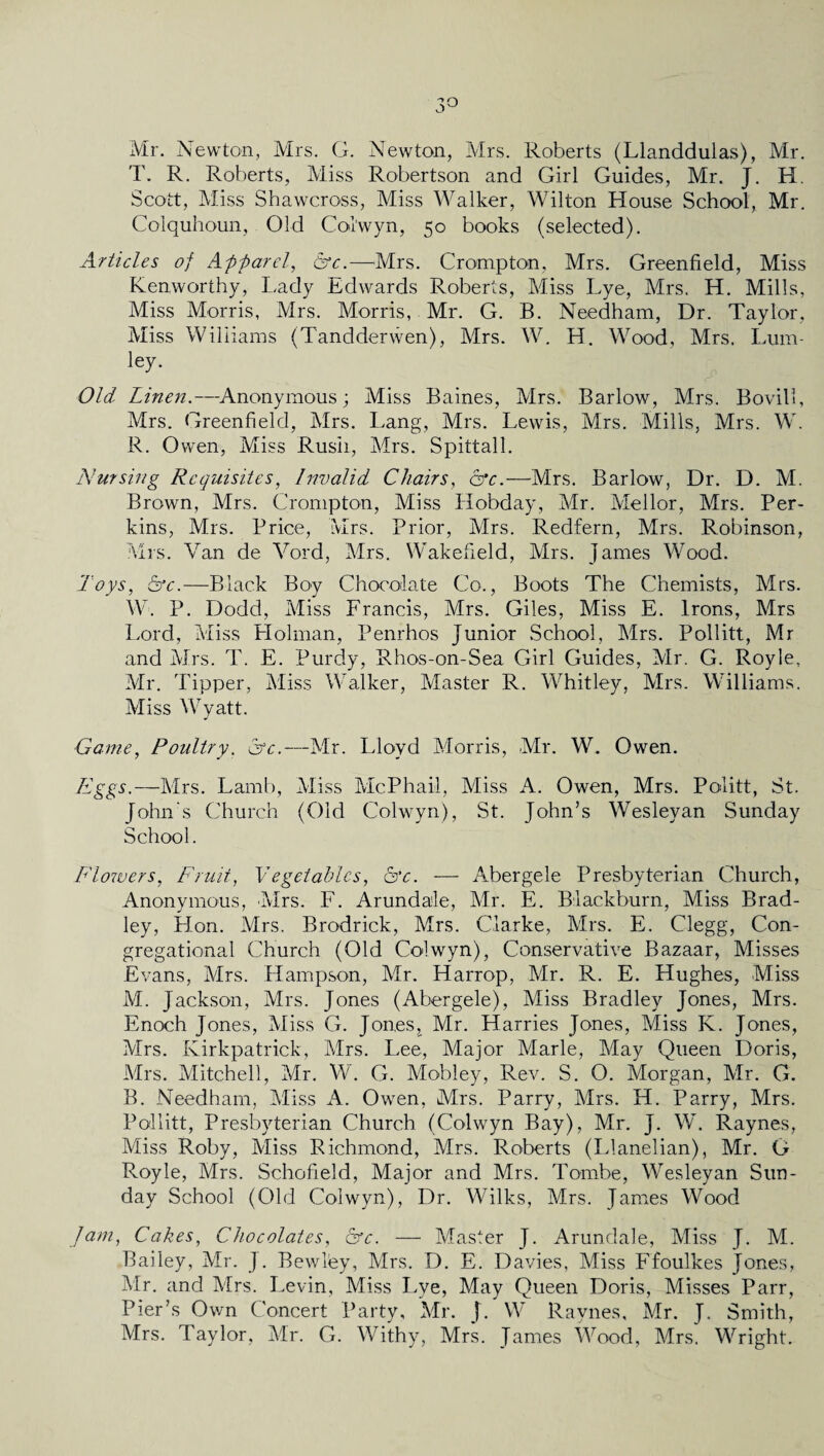 3° Mr. Newton, Mrs. G. Newton, Mrs. Roberts (Llanddulas), Mr. T. R. Roberts, Miss Robertson and Girl Guides, Mr. J. H. Scott, Miss Shawcross, Miss Walker, Wilton House School, Mr. Colquhoun, Old Col'wyn, 50 books (selected). Articles of Apparel, &c.—Mrs. Crompton, Mrs. Greenfield, Miss Kenworthy, Lady Edwards Roberts, Miss Lye, Mrs. H. Mills, Miss Morris, Mrs. Morris, Mr. G. B. Needham, Dr. Taylor, Miss Williams (Tandderwen), Mrs. W. H. Wood, Mrs. Lum- ley. Old Linen.—-Anonymous; Miss Baines, Mrs. Barlow, Mrs. Bovill, Mrs. Greenfield, Mrs. Lang, Mrs. Lewis, Mrs. Mills, Mrs. W. R. Owen, Miss Rush, Mrs. Spittall. Nursing Requisites, Invalid Chairs, &c.—Mrs. Barlow, Dr. D. M. Brown, Mrs. Crompton, Miss Hobday, Mr. Meilor, Mrs. Per¬ kins, Mrs. Price, Mrs. Prior, Mrs. Redfern, Mrs. Robinson, Mrs. Van de Vord, Mrs. Wakefield, Mrs. James Wood. Toys, &c.—Black Boy Chocolate Co., Boots The Chemists, Mrs. W. P. Dodd, Miss Francis, Mrs. Giles, Miss E. Irons, Mrs Lord, Miss Holman, Penrhos Junior School, Mrs. Pollitt, Mr and Mrs. T. E. Purdy, Rhos-on-Sea Girl Guides, Mr. G. Royle, Mr. Tipper, Miss Walker, Master R. Whitley, Mrs. Williams. Miss Wyatt. Game, Poultry. &c.—Mr. Lloyd Morris, Mr. W. Owen. Eggs.—Mrs. Lamb, Miss McPhail, Miss A. Owen, Mrs. Politt, St. John's Church (Old Colwyn), St. John’s Wesleyan Sunday School. Flowers, Fruit, Vegetables, &c. — ATergele Presbyterian Church, Anonymous, Mrs. F. Arundale, Mr. E. Blackburn, Miss Brad¬ ley, Hon. Mrs. Brodrick, Mrs. Clarke, Mrs. E. Clegg, Con¬ gregational Church (Old Colwyn), Conservative Bazaar, Misses Evans, Mrs. Hampson, Mr. Harrop, Mr. R. E. Hughes, Miss M. Jackson, Mrs. Jones (Abergele), Miss Bradley Jones, Mrs. Enoch Jones, Miss G. Jones,^ Mr. Harries Jones, Miss K. Jones, Mrs. Kirkpatrick, Mrs. Lee, Major Marie, May Queen Doris, Mrs. Mitchell, Mr. W. G. Mobley, Rev. S. O. Morgan, Mr. G. B. Needham, Miss A. Owen, Mrs. Parry, Mrs. H. Parry, Mrs. Pollitt, Presbyterian Church (Colwyn Bay), Mr. J. W. Raynes, Miss Roby, Miss Richmond, Mrs. Roberts (Llanelian), Mr. G R.oyle, Mrs. Schofield, Major and Mrs. Tombe, Wesleyan Sun¬ day School (Old Colwyn), Dr. Wilks, Mrs. James Wood Jam, Cakes, Chocolates, Ffc. — Master J. Arundale, Miss J. M. Bailey, Mr. J. Bewley, Mrs. D. E. Davies, Miss Ffoulkes Jones, Mr. and Mrs. Levin, Miss Lye, May Queen Doris, Misses Parr, Pier’s Own Concert Party, Mr. J. W Raynes, Mr. J. Smith, Mrs. Taylor, Mr. G. Withy, Mrs. James Wood, Mrs. Wright.