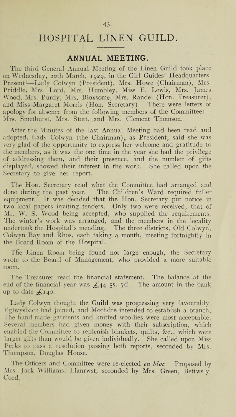 HOSPITAL LINEN GUILD. ANNUAL MEETING. The third General Annual Meeting of the Linen Guild took place on Wednesday, 20th March,. 1929, in the Girl Guides’ Headquarters. Present'—Lady Colvvyn (President), Mrs. Howe (Chairman), Mrs. Priddle, Mrs. Lord, Mrs. Humbley, Miss E. Lewis, Mrs. James Wood, Mrs. Purdy, Mrs. Bloxsome, Mrs. Randel (Hon. Treasurer), and Miss-Margaret Morris (Hon. Secretary). There were letters of apology for absence from the following members of the Committee:— Mrs. Smethurst, Mrs. Stott, and Mrs. Clement Thomson. After the Minutes of the last Annual Meeting had been read and adopted, Lady Colwyn (the Chairman),, as President, said she was very glad of the opportunity to express her welcome and gratitude to the members, as it was the one time in the year she had the privilege of addressing them, and their presence, and the number of gifts displayed, showed their interest in the work. She called upon the Secretary to give her report. The Hon. Secretary read what the Committee had arranged and done during the past year. The Children’s Ward required fuller equipment. It was decided that the Hon. Secretary put notice in two local papers inviting tenders. Only two were received, that of Mr. W. S. Wood being accepted, who supplied the requirements. The winter’s work was arranged, and the members in the locality undertook the Hospital’s mending. The three districts, Old Colwyn, Colwyn Bay and Rhos, each taking a month, meeting fortnightly in the Board Room of the Hospital. The Linen Room being found not large enough, the Secretary wrote to the Board of Management, who provided a more suitable room. The Treasurer read the financial statement. The balance at the end of the financial year was £44 5s. 7d. The amount in the bank up to date ,£140. Lady Colwyn thought the Guild was progressing very favourably. Eglwysbach had joined, and Mochdre intended to establish a branch. The hand-made garments and knitted woollies were most acceptable. Several members had given money with their subscription, which enabled the Committee to replenish blankets, quilts, &c., which were larger gifts than would he given individually. She called upon Miss Perks co pass a resolution passing both reports, seconded by Mrs. Thompson, Douglas House. The Officers and Committee were re-elected en bloc Proposed by Mrs. Jack Williams, Llanrwst, seconded by Mrs. Green, Bettws-y- Coed.