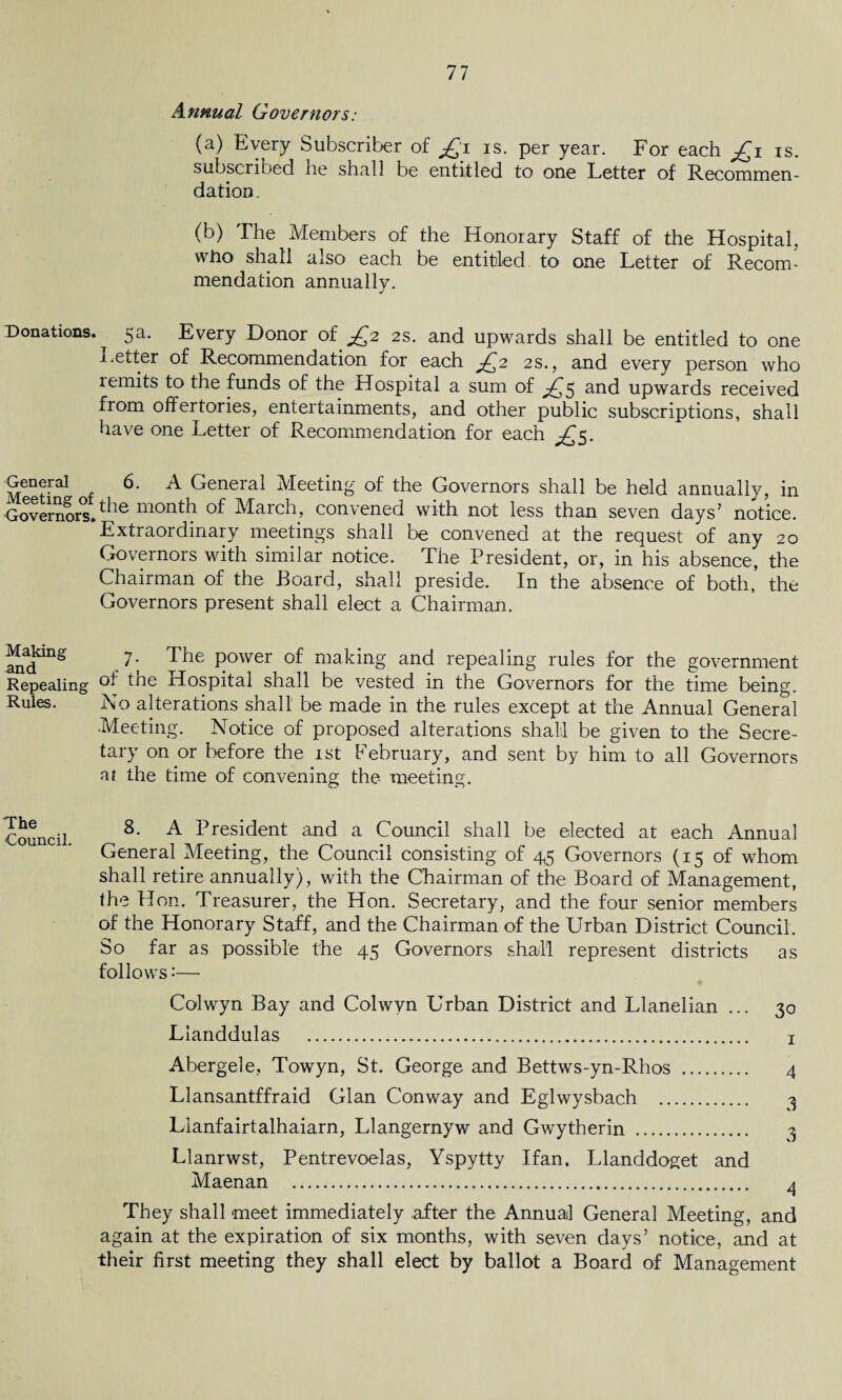 Annual Governors: (a) Every Subscriber of £i is. per year. For each £i is. subscribed he shall be entitled to one Letter of Recommen¬ dation . (b) I he Members of the Honorary Staff of the Hospital, wtio shall also each be entitled to one Letter of Recoin- mendation annually. Donations. ^ 5a. Every Donor of £2 2s. and upwards shall be entitled to one Letter of Recommendation for each £2 2s., and every person who remits to the funds of the Hospital a sum of ^5 and upwards received from offertories, entertainments, and other public subscriptions, shall have one Letter of Recommendation for each £5. Gcnerai 6. A General Meeting of the Governors shall be held annually, in Governors.^he month of March> convened with not less than seven days’ notice. Extraordinary meetings shall be convened at the request of any 20 Governors with similar notice. The President, or, in his absence, the Chairman of the Board, shall preside. In the absence of both, the Governors present shall elect a Chairman. Making 7. The power of making and repealing rules for the government Repealing tne Hospital shall be vested in the Governors for the time being. Rules. No alterations shall be made in the rules except at the Annual General Meeting. Notice of proposed alterations shall be given to the Secre¬ tary on or before the 1st February, and sent by him to all Governors af the time of convening the meeting. The Council. 8. A President and a Council shall be elected at each Annual General Meeting, the Council consisting of 45 Governors (15 of whom shall retire annually), with the Chairman of the Board of Management, the Hon. Treasurer, the Hon. Secretary, and the four senior members of the Honorary Staff, and the Chairman of the Urban District Council. So far as possible the 45 Governors shall represent districts as follows:— Colwyn Bay and Colwyn Urban District and Llanelian ... 30 Lianddulas . 1 Abergele, Towyn, St. George and Bettws-yn-Rhos . 4 Llansantffraid Gian Conway and Eglwysbach . 3 Lianfairtalhaiarn, Llangernyw and Gwytherin . 3 Llanrwst, Pentrevoelas, Yspytty Ifan. Llanddoget and Maenan . 4 They shall meet immediately after the Annual General Meeting, and again at the expiration of six months, with seven days’ notice, and at their first meeting they shall elect by ballot a Board of Management