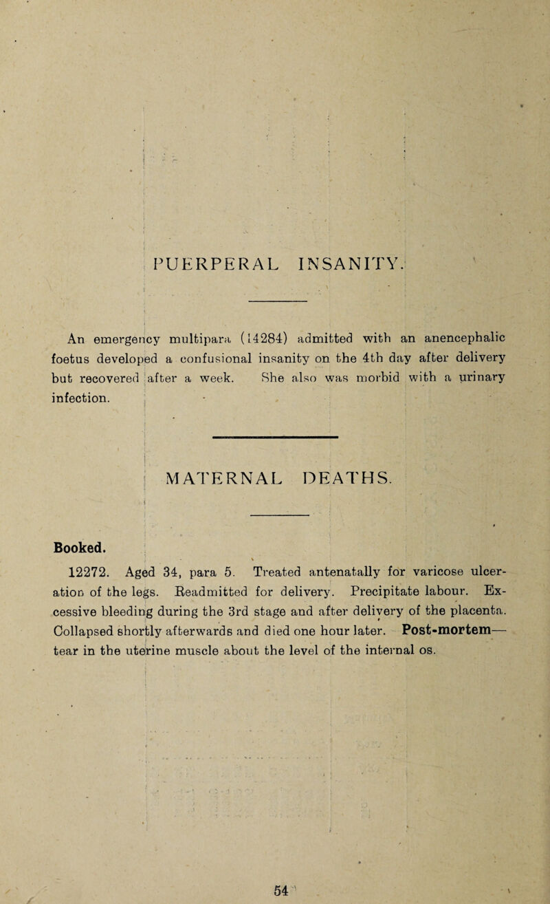 PUERPERAL INSANITY. An emergency multipara (14284) admitted with an anencephalic foetus developed a confusional insanity on the 4th day after delivery but recovered after a week. She also was morbid with a urinary infection. • MATERNAL DEATHS. Booked. 12272. Aged 34, para 5. Treated antenatally for varicose ulcer¬ ation of the legs. Beadmitted for delivery. Precipitate labour. Ex¬ cessive bleeding during the 3rd stage and after delivery of the placenta. Collapsed shortly afterwards and died one hour later. Post-mortem— tear in the uterine muscle about the level of the internal os.