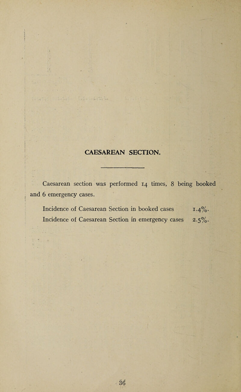 CAESAREAN SECTION. Caesarean section was performed 14 times, 8 being booked and 6 emergency cases. Incidence of Caesarean Section in booked cases ^‘Co¬ incidence of Caesarean Section in emergency cases 2.5%.