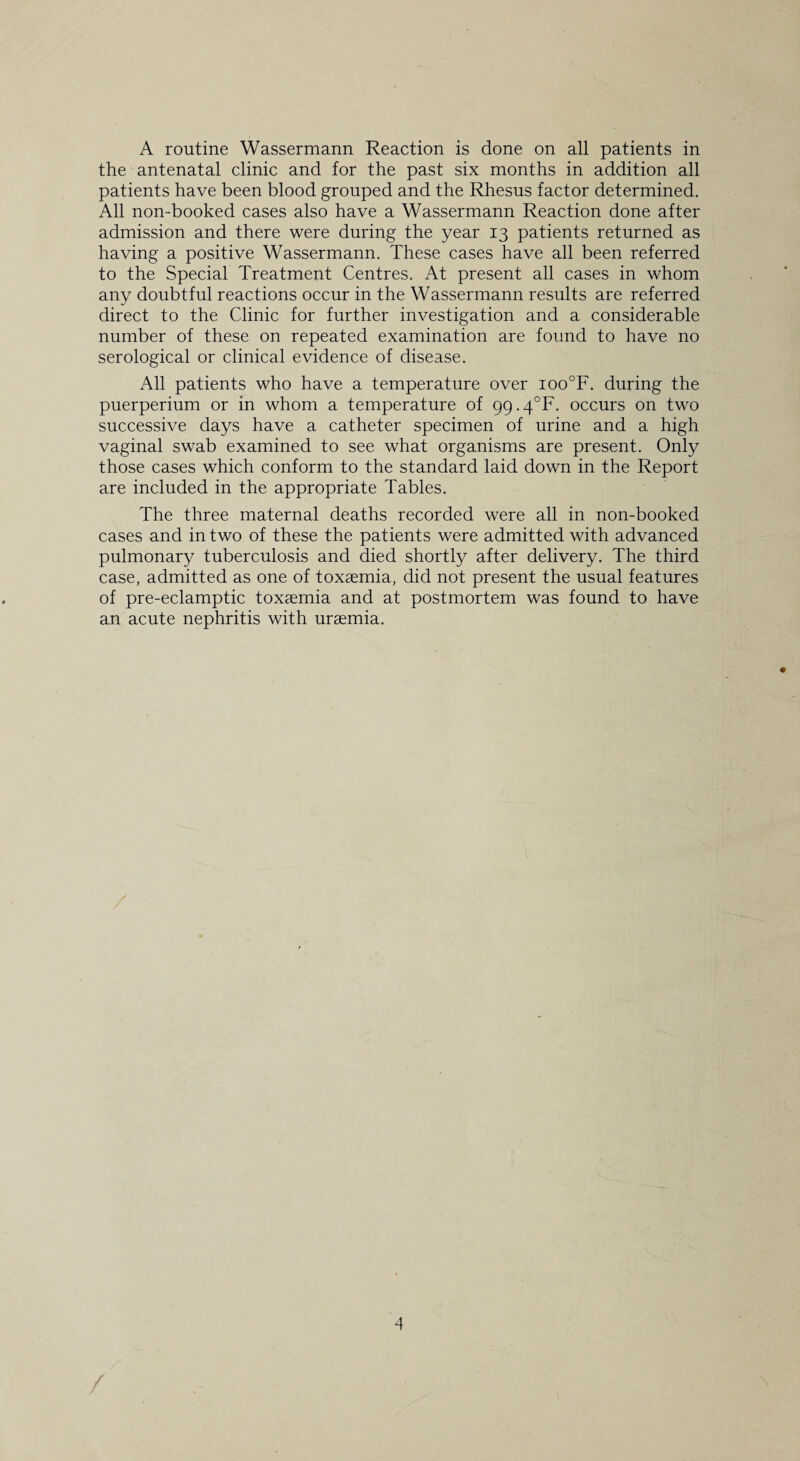 A routine Wassermann Reaction is done on all patients in the antenatal clinic and for the past six months in addition all patients have been blood grouped and the Rhesus factor determined. All non-booked cases also have a Wassermann Reaction done after admission and there were during the year 13 patients returned as having a positive Wassermann. These cases have all been referred to the Special Treatment Centres. At present all cases in whom any doubtful reactions occur in the Wassermann results are referred direct to the Clinic for further investigation and a considerable number of these on repeated examination are found to have no serological or clinical evidence of disease. All patients who have a temperature over ioo°F. during the puerperium or in whom a temperature of 99.4^. occurs on two successive days have a catheter specimen of urine and a high vaginal swab examined to see what organisms are present. Only those cases which conform to the standard laid down in the Report are included in the appropriate Tables. The three maternal deaths recorded were all in non-booked cases and in two of these the patients were admitted with advanced pulmonary tuberculosis and died shortly after delivery. The third case, admitted as one of toxaemia, did not present the usual features of pre-eclamptic toxaemia and at postmortem was found to have an acute nephritis with uraemia.