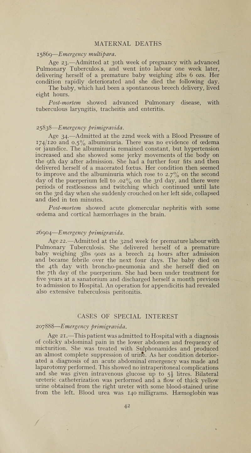 MATERNAL DEATH'S 15869—Emergency multipara. Age 23.—Admitted at 30th week of pregnancy with advanced Pulmonary Tuberculos’s, and went into labour one week later, delivering herself of a premature baby weighing 2lbs 6 ozs. Her condition rapidly deteriorated and she died the following day. The baby, which had been a spontaneous breech delivery, lived eight hours. Post-mortem showed advanced Pulmonary disease, with tuberculous laryngitis, tracheitis and enteritis. 25838—Emergency primigravida. Age 34.—Admitted at the 22nd week with a Blood Pressure of 174/120 and 0.5% albuminuria. There was no evidence of oedema or jaundice. The albuminuria remained constant, but hypertension increased and she showed some jerky movements of the body on the 9th day after admission. She had a further four fits and then delivered herself of a macerated foetus. Her condition then seemed to improve and the albuminuria which rose to 2.7% on the second day of the puerperium fell to .02% on the 3rd day, and there were periods of restlessness and twitching which continued until late on the 3rd day when she suddenly crouched on her left side, collapsed and died in ten minutes. Post-mortem showed acute glomercular nephritis with some oedema and cortical haemorrhages in the brain. 26904—Emergency primigravida. Age 22.—Admitted at the 32nd week for premature labour with Pulmonary Tuberculosis. She delivered herself of a premature baby weighing 3lbs 90ZS as a breech 24 hours after admission and became febrile over the next four days. The baby died on the 4th day with broncho-pneumonia and she herself died on. the 7th day of the puerperium. She had been under treatment for five years at a sanatorium and discharged herself a month previous to admission to Hospital. An operation for appendicitis had revealed also extensive tuberculosis peritonitis. CASES OF SPECIAL INTEREST 207888—Emergency primigravida. Age 21.—This patient was admitted to Hospital with a diagnosis of colicky abdominal pain in the lower abdomen and frequency of micturition. She was treated with Sulphonamides and produced an almost complete suppression of urine. As her condition deterior¬ ated a diagnosis of an acute abdominal emergency was made and laparotomy performed. This showed no intraperitoneal complications and she was given intravenous glucose up to 5J litres. Bilateral ureteric catheterization was performed and a flow of thick yellow urine obtained from the right ureter with some blood-stained urine from the left. Blood urea was 140 milligrams. Haemoglobin was