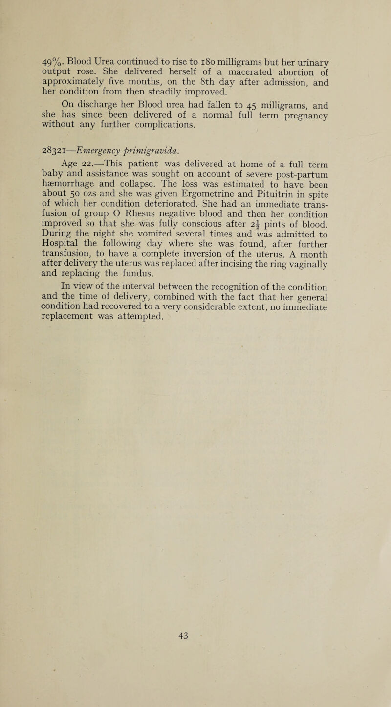 49%• Blood Urea continued to rise to 180 milligrams but her urinary- output rose. She delivered herself of a macerated abortion of approximately five months, on the 8th day after admission, and her condition from then steadily improved. On discharge her Blood urea had fallen to 45 milligrams, and she has since been delivered of a normal full term pregnancy without any further complications. 28321—Emergency primigravida. Age 22.—This patient was delivered at home of a full term baby and assistance was sought on account of severe post-partum haemorrhage and collapse. The loss was estimated to have been about 50 ozs and she was given Ergometrine and Pituitrin in spite of which her condition deteriorated. She had an immediate trans¬ fusion of group O Rhesus negative blood and then her condition improved so that she was fully conscious after 2J pints of blood. During the night she vomited several times and was admitted to Hospital the following day where she was found, after further transfusion, to have a complete inversion of the uterus. A month after delivery the uterus was replaced after incising the ring vaginally and replacing the fundus. In view of the interval between the recognition of the condition and the time of delivery, combined with the fact that her general condition had recovered to a very considerable extent, no immediate replacement was attempted.