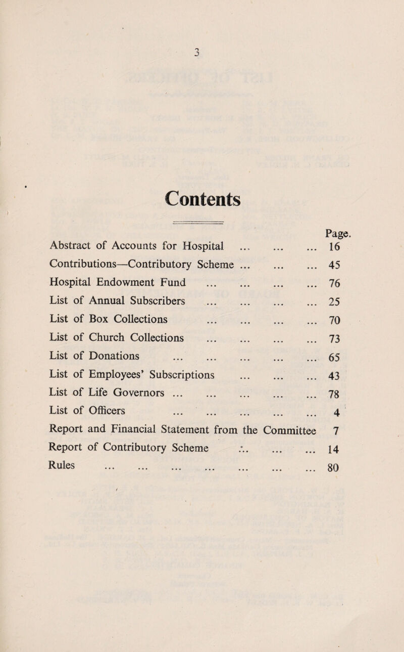 J Contents Page Abstract of Accounts for Hospital . 16 Contributions—Contributory Scheme.45 Hospital Endowment Fund . 76 List of Annual Subscribers .25 List of Box Collections 70 List of Church Collections . 73 List of Donations .65 List of Employees’ Subscriptions . 43 List of Life Governors.78 List of Officers ... . 4 Report and Financial Statement from the Committee 7 Report of Contributory Scheme ... ... 14 Rules ... . ... 80 /