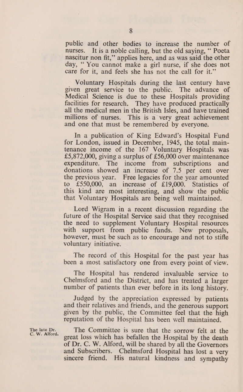 public and other bodies to increase the number of nurses. It is a noble calling, but the old saying, “ Poeta nascitur non fit,” applies here, and as was said the other day, “You cannot make a girl nurse, if she does not care for it, and feels she has not the call for it.” Voluntary Hospitals during the last century have given great service to the public. The advance of Medical Science is due to these Hospitals providing facilities for research. They have produced practically all the medical men in the British Isles, and have trained millions of nurses. This is a very great achievement and one that must be remembered by everyone. In a publication of King Edward’s Hospital Fund for London, issued in December, 1945, the total main¬ tenance income of the 167 Voluntary Hospitals was £5,872,000, giving a surplus of £56,000 over maintenance expenditure. The income from subscriptions and donations showed an increase of 7.5 per cent over the previous year. Free legacies for the year amounted to £550,000, an increase of £19,000. Statistics of this kind are most interesting, and show the public that Voluntary Hospitals are being well maintained. Lord Wigram in a recent discussion regarding the future of the Hospital Service said that they recognised the need to supplement Voluntary Hospital resources with support from public funds. New proposals, however, must be such as to encourage and not to stifle voluntary initiative. The record of this Hospital for the past year has been a most satisfactory one from every point of view. The Hospital has rendered invaluable service to Chelmsford and the District, and has treated a larger number of patients than ever before in its long history. Judged by the appreciation expressed by patients and their relatives and friends, and the generous support given by the public, the Committee feel that the high reputation of the Hospital has been well maintained. Dn The Committee is sure that the sorrow felt at the great loss which has befallen the Hospital by the death of Dr. C. W. Alford, will be shared by all the Governors and Subscribers. Chelmsford Hospital has lost a very sincere friend. His natural kindness and sympathy