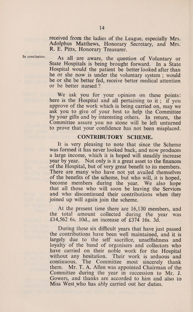 received from the ladies of the League, especially Mrs. Adolphus Matthews, Honorary Secretary, and Mrs. R. E. Pitts, Honorary Treasurer. As all are aware, the question of Voluntary or State Hospitals is being brought forward. In a State Hospital would the patient be better looked after than he or she now is under the voluntary system ; would he or she be better fed, receive better medical attention or be better nursed ? We ask you for your opinion on these points: here is the Hospital and all pertaining to it ; if you approve of the work which is being carried on, may we ask you to give of your best to help the Committee by your gifts and by interesting others. In return, the Committee assure you no stone will be left unturned to prove that your confidence has not been misplaced. CONTRIBUTORY SCHEME. It is very pleasing to note that since the Scheme was formed it has never looked back, and now produces a large income, which it is hoped will steadily increase year by year. Not only is it a great asset to the finances of the Hospital, but of very great benefit to its members. There are many who have not yet availed themselves of the benefits of the scheme, but who will, it is hoped, become members during the year. We also hope that all those who will soon be leaving the Services and who discontinued their contributions when they joined up will again join the scheme. At the present time there are 16,130 members, and the total amount collected during the year was £14,562 6s. lOd., an increase of £374 16s. 3d. During these six difficult years that have just passed the contributions have been well maintained, and it is largely due to the self sacrifice, unselfishness and loyalty of the band of organisers and collectors who have carried on their noble work for the Hospital without any hesitation. Their work is arduous and continuous. The Committee most sincerely thank them. Mr. T. A. Allen was appointed Chairman of the Committee during the year in succession to Mr. J. Gowers, and thanks are accorded to him and also to Miss West who has ably carried out her duties.