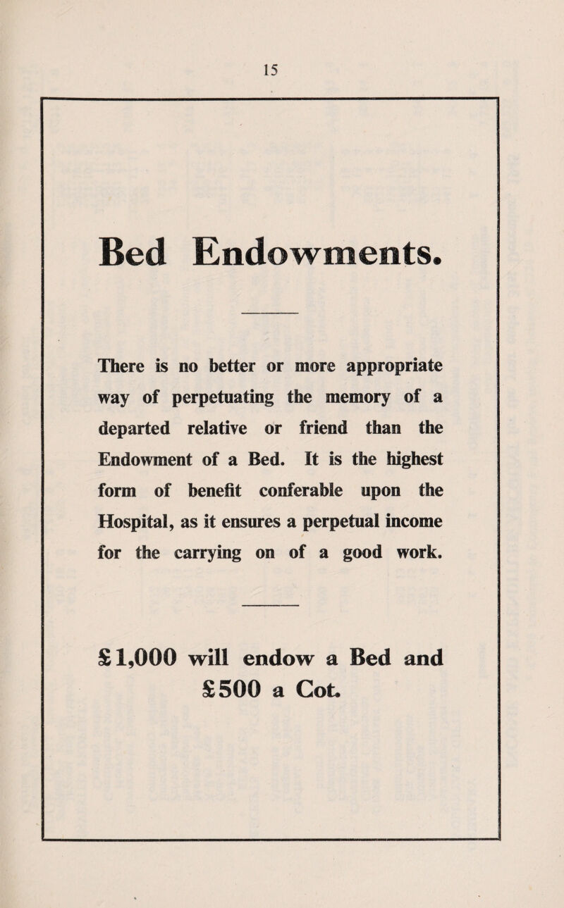 Bed Endowments. There is no better or more appropriate way of perpetuating the memory of a departed relative or friend than the Endowment of a Bed. It is the highest form of benefit conferable upon the Hospital, as it ensures a perpetual income for the carrying on of a good work. £1,000 will endow a Bed and £500 a Cot.