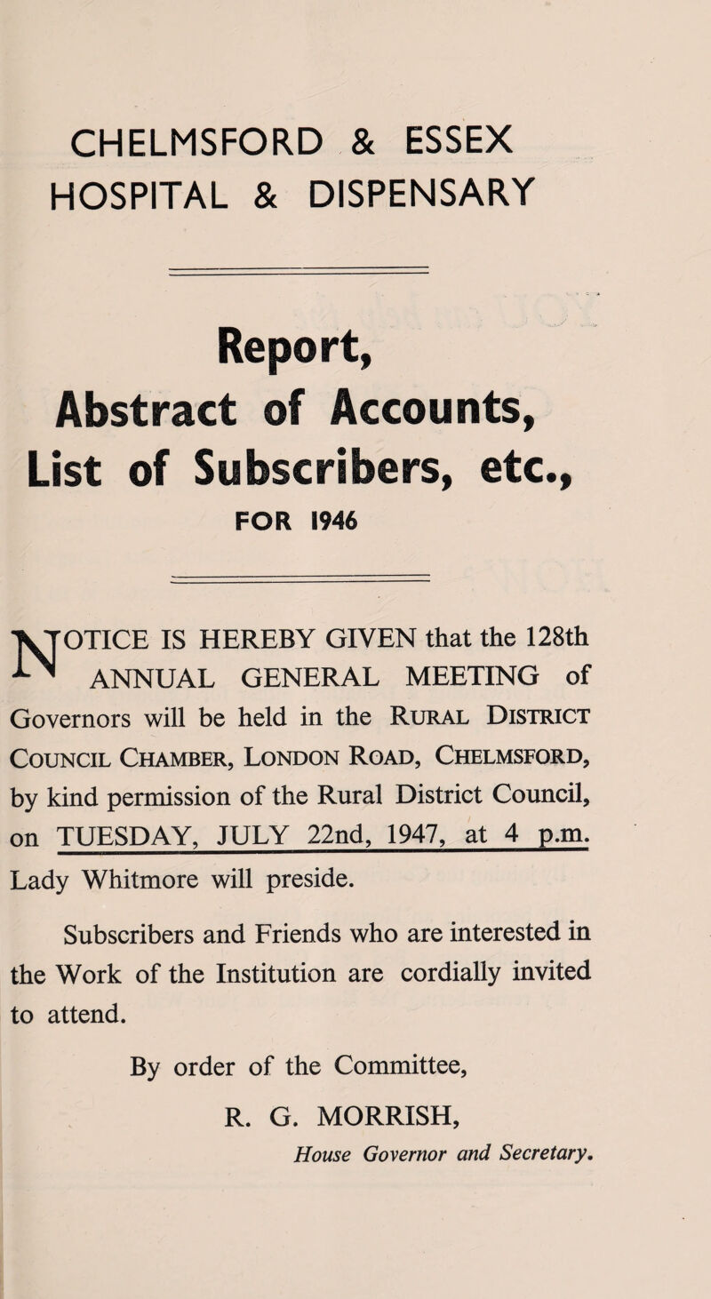CHELMSFORD & ESSEX HOSPITAL & DISPENSARY Report, Abstract of Accounts, List of Subscribers, etc., FOR 1946 NOTICE IS HEREBY GIVEN that the 128th ANNUAL GENERAL MEETING of Governors will be held in the Rural District Council Chamber, London Road, Chelmsford, by kind permission of the Rural District Council, on TUESDAY, JULY 22nd, 1947, at 4 p.m. Lady Whitmore will preside. Subscribers and Friends who are interested in the Work of the Institution are cordially invited to attend. By order of the Committee, R. G. MORRISH, House Governor and Secretary.