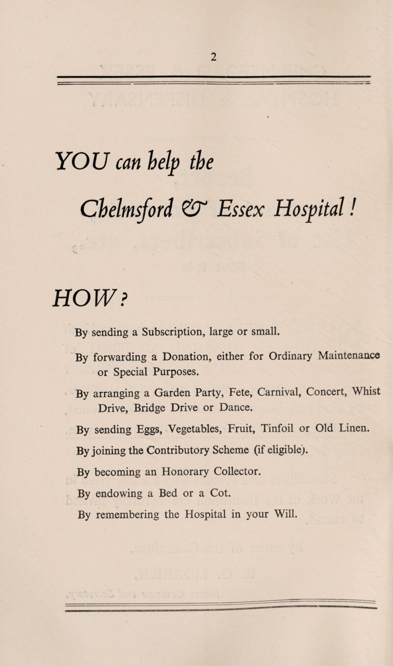 YOU can help the Chelmsford & Essex Hospital! t«r- C' HOW? By sending a Subscription, large or small. By forwarding a Donation, either for Ordinary Maintenance or Special Purposes. By arranging a Garden Party, Fete, Carnival, Concert, Whist Drive, Bridge Drive or Dance. By sending Eggs, Vegetables, Fruit, Tinfoil or Old Linen. By joining the Contributory Scheme (if eligible). By becoming an Honorary Collector. By endowing a Bed or a Cot. By remembering the Hospital in your Will.
