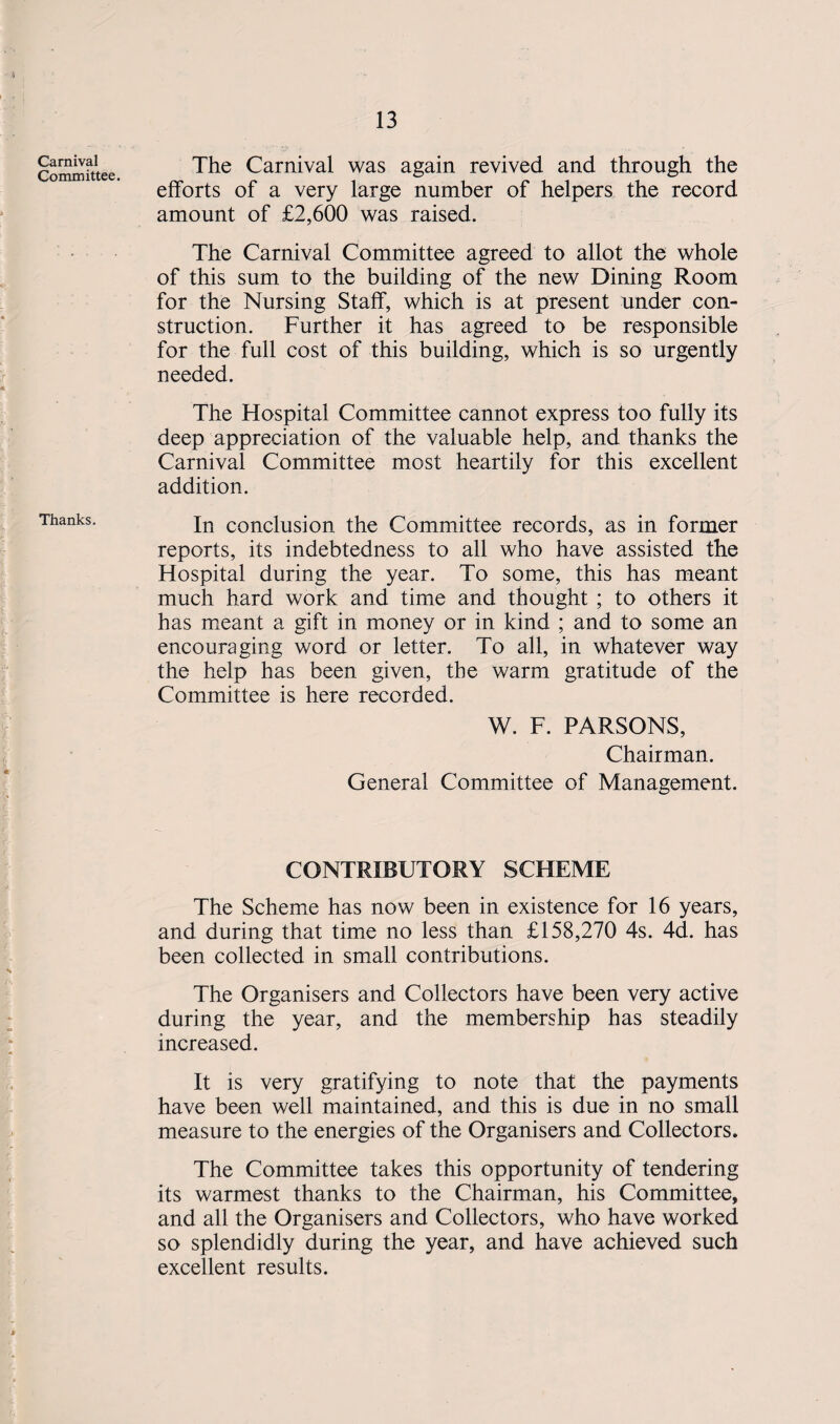 13 Carnival Committee. Thanks. The Carnival was again revived and through the efforts of a very large number of helpers the record amount of £2,600 was raised. The Carnival Committee agreed to allot the whole of this sum to the building of the new Dining Room for the Nursing Staff, which is at present under con¬ struction. Further it has agreed to be responsible for the full cost of this building, which is so urgently needed. The Hospital Committee cannot express too fully its deep appreciation of the valuable help, and thanks the Carnival Committee most heartily for this excellent addition. In conclusion the Committee records, as in former reports, its indebtedness to all who have assisted the Hospital during the year. To some, this has meant much hard work and time and thought ; to others it has meant a gift in money or in kind ; and to some an encouraging word or letter. To all, in whatever way the help has been given, the warm gratitude of the Committee is here recorded. W. F. PARSONS, Chairman. General Committee of Management. CONTRIBUTORY SCHEME The Scheme has now been in existence for 16 years, and during that time no less than £158,270 4s. 4d. has been collected in small contributions. The Organisers and Collectors have been very active during the year, and the membership has steadily increased. It is very gratifying to note that the payments have been well maintained, and this is due in no small measure to the energies of the Organisers and Collectors. The Committee takes this opportunity of tendering its warmest thanks to the Chairman, his Committee, and all the Organisers and Collectors, who have worked so splendidly during the year, and have achieved such excellent results.