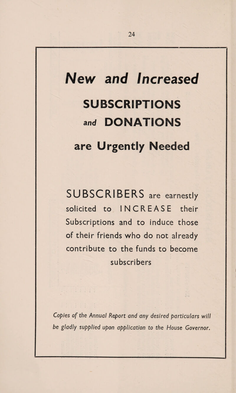 New and Increased SUBSCRIPTIONS and DONATIONS are Urgently Needed SUBSCRIBERS are earnestly solicited to INCREASE their Subscriptions and to induce those of their friends who do not already contribute to the funds to become subscribers Copies of the Annual Report and any desired particulars will be gladly supplied upon application to the House Governor.