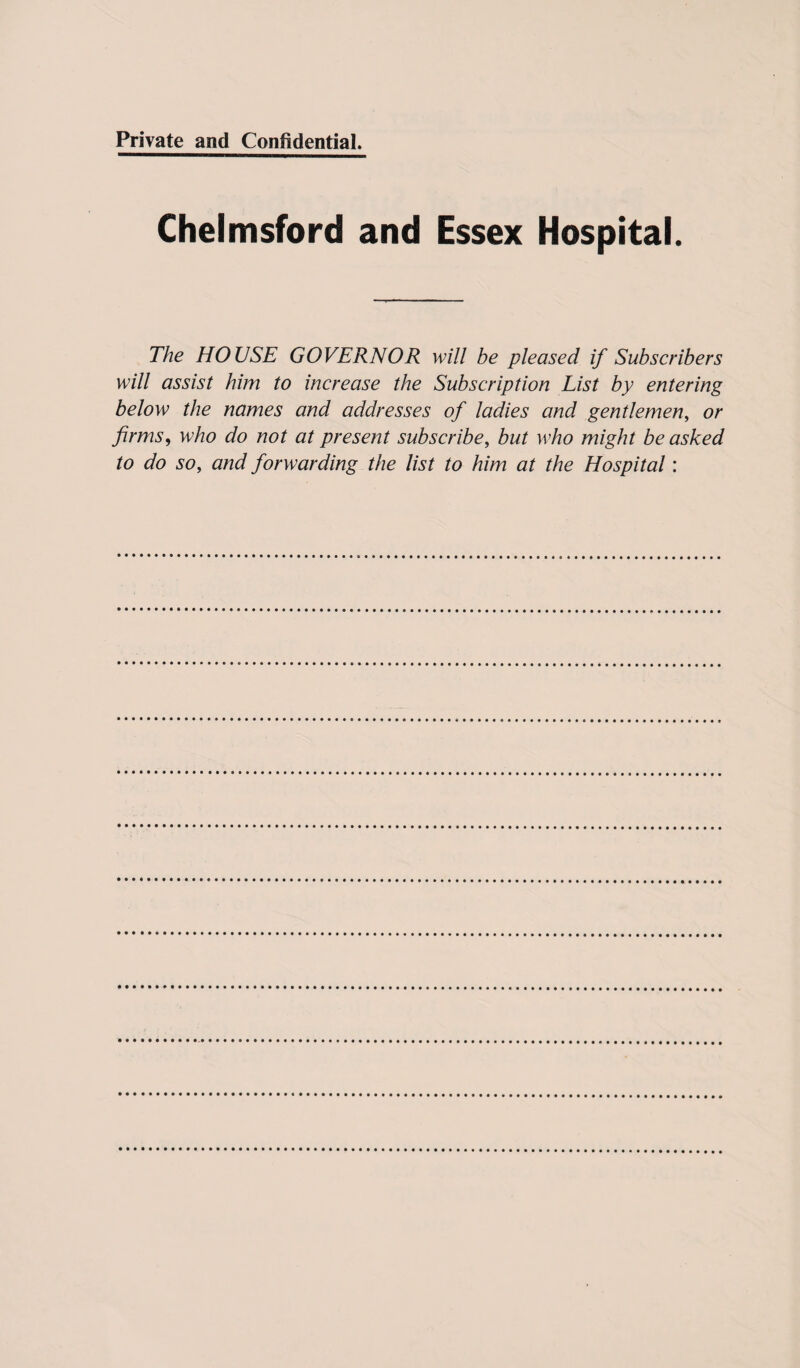 Chelmsford and Essex Hospital. The HOUSE GOVERNOR will be pleased if Subscribers will assist him to increase the Subscription List by entering below the names and addresses of ladies and gentlemen, or firms, who do not at present subscribe, but who might be asked to do so, and forwarding the list to him at the Hospital: