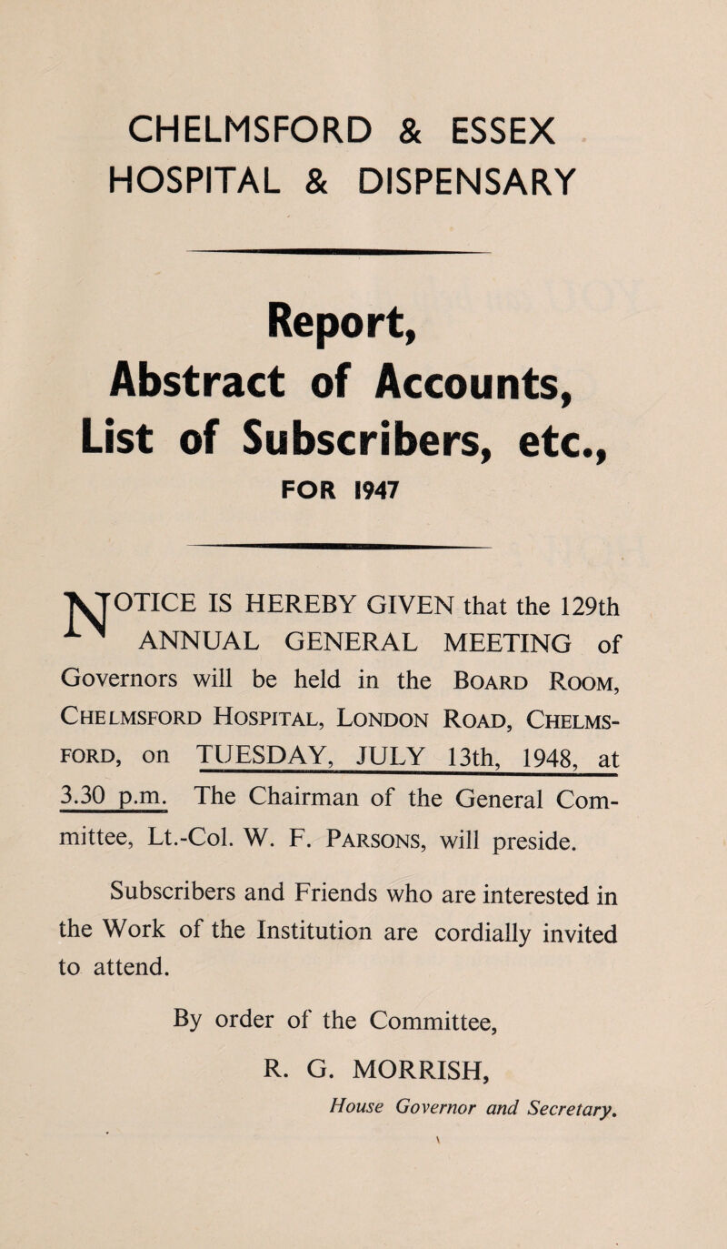 CHELMSFORD & ESSEX HOSPITAL & DISPENSARY Report, Abstract of Accounts, List of Subscribers, etc., FOR 1947 ^TOTICE IS HEREBY GIVEN that the 129th ANNUAL GENERAL MEETING of Governors will be held in the Board Room, Chelmsford Hospital, London Road, Chelms¬ ford, on TUESDAY, JULY 13th, 1948, at 3.30 p.m. The Chairman of the General Com- mittee, Lt.-Col. W. F. Parsons, will preside. Subscribers and Friends who are interested in the Work of the Institution are cordially invited to attend. By order of the Committee, R. G. MORRISH, House Governor and Secretary.