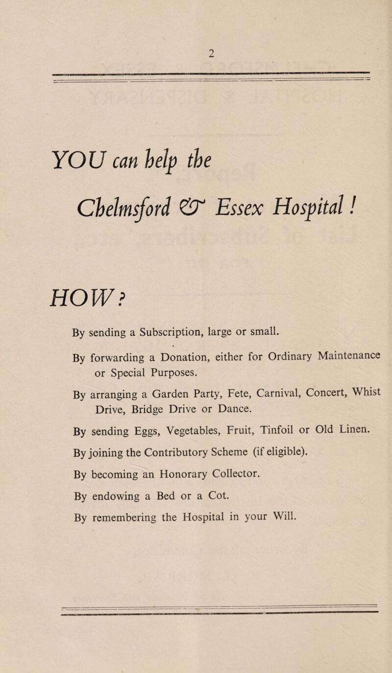 YOU can help the Chelmsford & Essex Hospital! HOW? By sending a Subscription, large or small. By forwarding a Donation, either for Ordinary Maintenance or Special Purposes. By arranging a Garden Party, Fete, Carnival, Concert, Whist Drive, Bridge Drive or Dance. By sending Eggs, Vegetables, Fruit, Tinfoil or Old Linen. By joining the Contributory Scheme (if eligible). By becoming an Honorary Collector. By endowing a Bed or a Cot. By remembering the Hospital in your Will.