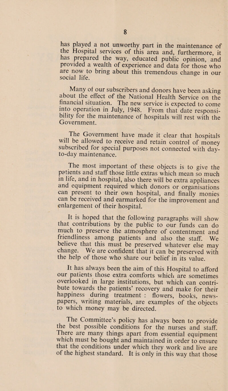 has played a not unworthy part in the maintenance of the Hospital services of this area and, furthermore, it has prepared the way, educated public opinion, and provided a wealth of experience and data for those who are now to bring about this tremendous change in our social life. Many of our subscribers and donors have been asking about the effect of the National Health Service on the financial situation. The new service is expected to come into operation in July, 1948. From that date responsi¬ bility for the maintenance of hospitals will rest with the Government. The Government have made it clear that hospitals will be allowed to receive and retain control of money subscribed for special purposes not connected with day- to-day maintenance. The most important of these objects is to give the patients and staff those little extras which mean so much in life, and in hospital, also there will be extra appliances and equipment required which donors or organisations can present to their own hospital, and finally monies can be received and earmarked for the improvement and enlargement of their hospital. It is hoped that the following paragraphs will show that contributions by the public to our funds can do much to preserve the atmosphere of contentment and friendliness among patients and also the staff. We believe that this must be preserved whatever else may change. We are confident that it can be preserved with the help of those who share our belief in its value. It has always been the aim of this Hospital to afford our patients those extra comforts which are sometimes overlooked in large institutions, but which can contri¬ bute towards the patients’ recovery and make for their happiness during treatment : flowers, books, news¬ papers, writing materials, are examples of the objects to which money may be directed. The Committee’s policy has always been to provide the best possible conditions for the nurses and staff. There are many things apart from essential equipment which must be bought and maintained in order to ensure that the conditions under which they work and live are of the highest standard. It is only in this way that those