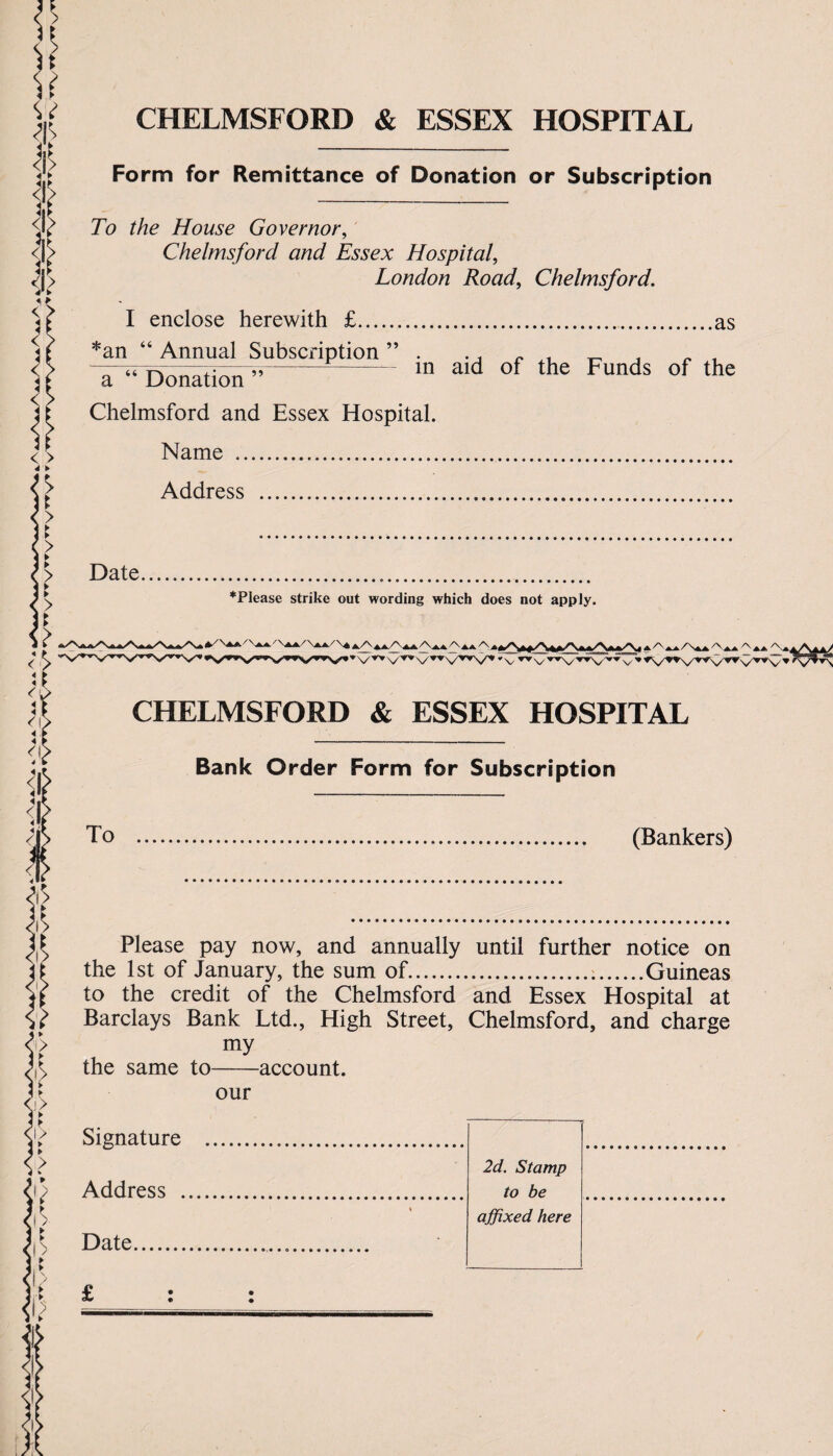 CHELMSFORD & ESSEX HOSPITAL i* S Form for Remittance of Donation or Subscription To the House Governor, Chelmsford and Essex Hospital, London Road, Chelmsford. I enclose herewith £.as *an “ Annual Subscription ” . ., « t , a “ Donation7”- ln ald of the Funds of the Chelmsford and Essex Hospital. Name .. Address . Date.. *Please strike out wording which does not apply. CHELMSFORD & ESSEX HOSPITAL Bank Order Form for Subscription To . (Bankers) Please pay now, and annually until further notice on the 1st of January, the sum of...Guineas to the credit of the Chelmsford and Essex Hospital at Barclays Bank Ltd., High Street, Chelmsford, and charge my the same to-account. our Signature . 2d. Stamp to be affixed here Address . « Date... i?