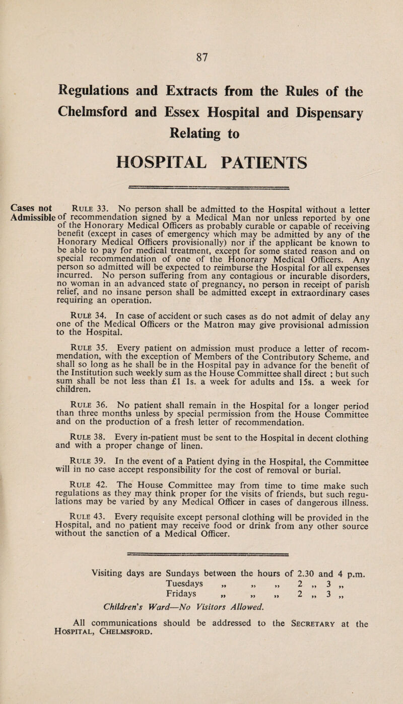 Regulations and Extracts from the Rules of the Chelmsford and Essex Hospital and Dispensary Relating to HOSPITAL PATIENTS Cases not Rule 33. No person shall be admitted to the Hospital without a letter Admissible of recommendation signed by a Medical Man nor unless reported by one of the Honorary Medical Officers as probably curable or capable of receiving benefit (except in cases of emergency which may be admitted by any of the Honorary Medical Officers provisionally) nor if the applicant be known to be able to pay for medical treatment, except for some stated reason and on special recommendation of one of the Honorary Medical Officers. Any person so admitted will be expected to reimburse the Hospital for all expenses incurred. No person suffering from any contagious or incurable disorders, no woman in an advanced state of pregnancy, no person in receipt of parish relief, and no insane person shall be admitted except in extraordinary cases requiring an operation. Rule 34. In case of accident or such cases as do not admit of delay any one of the Medical Officers or the Matron may give provisional admission to the Hospital. Rule 35. Every patient on admission must produce a letter of recom¬ mendation, with the exception of Members of the Contributory Scheme, and shall so long as he shall be in the Hospital pay in advance for the benefit of the Institution such weekly sum as the House Committee shall direct ; but such sum shall be not less than £1 Is. a week for adults and 15s. a week for children. Rule 36. No patient shall remain in the Hospital for a longer period than three months unless by special permission from the House Committee and on the production of a fresh letter of recommendation. Rule 38. Every in-patient must be sent to the Hospital in decent clothing and with a proper change of linen. Rule 39. In the event of a Patient dying in the Hospital, the Committee will in no case accept responsibility for the cost of removal or burial. Rule 42. The House Committee may from time to time make such regulations as they may think proper for the visits of friends, but such regu¬ lations may be varied by any Medical Officer in cases of dangerous illness. Rule 43. Every requisite except personal clothing will be provided in the Hospital, and no patient may receive food or drink from any other source without the sanction of a Medical Officer. Visiting days are Sundays between the hours of 2.30 and 4 p.m. Tuesdays „ „ „ 2 „ 3 „ Fridays „ „ „ 2 „ 3 „ Children’s Ward—No Visitors Allowed. All communications should be addressed to the Secretary at the Hospital, Chelmsford.