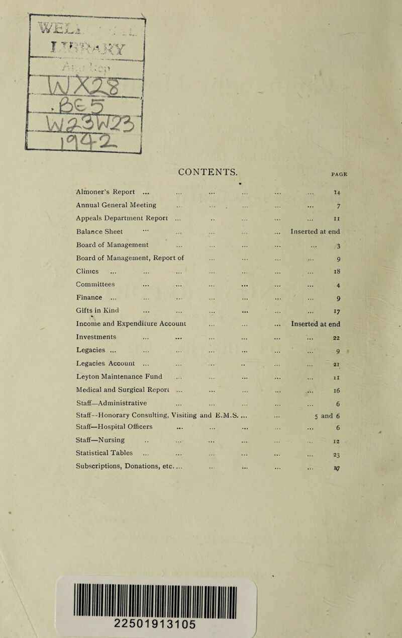 CONTENTS. Almoner’s Report ... 14 Annual General Meeting ... . . 7 Appeals Department Report ... 11 Balance Sheet Inserted at end Board of Management 3 Board of Management, Report of 9 Climes 18 Committees 4 Finance ... 9 Gifts in Kind 17 Income and Expenditure Account Inserted at end Investments 22 Legacies ... 9 Legacies Account 21 Leyton Maintenance Fund ii Medical and Surgical Report ... 16 Staff—Administrative 6 Staff—Honorary Consulting, Visiting and E.M.S. ... 5 and 6 Staff—Hospital Officers 6 Staff—Nursing 12 Statistical Tables 23 Subscriptions, Donations, etc.... ... i.. *7 22501913105 1