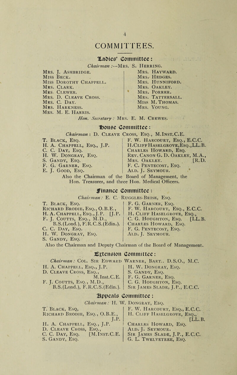 COMMITTEES. ILaDiee’ Committee: Chairman:—Mrs. S. Herring. Mrs. J. Ashbridge. Miss Beck. Miss Dorothy Chappei.l. Mrs. Clark. Mrs. Clewer. Mrs. D. Cleave Cross. Mrs. C. Day. Mrs. Harkness. Mrs. M. E. Harris. Mrs. Hayward. Mrs. Hedges. Mrs. Hunniford. Mrs. Oakley. Mrs. Porrer. Mrs. Tattersall. Miss M. Thomas. Mrs. Young. Hon. Secretary: Mrs. E. M. Crewes. Ibouse Committee: Chairman: D. Cleave Cross, Esq., M.Inst.C.E. T. Black, Esq. H. A. Chappell, Esq., J.P. C. C. Day, Esq. H. W. Dongray, Esq. S. Gandy, Esq. F. G. Garner, Esq. E. J. Good, Esq. F. W. Harcourt, Esq., E.C.C. H.Cliff PIaselgrove,Esq. ,LL. B. Charles Howard, Esq. Rev. Canon G. D. Oakley, M.A., Mrs. Oakley. [R.D. F. C. Pentecost, Esq. Ald. J. Seymour. Also the Chairman of the Board of Management, the Hon. Treasurer, and three Hon. Medical Officers. ^finance Committee *. Chairman: E. C. Ruggles-Brise, Esq. T. Black, Esq. Richard Brodie, Esq., O.B.E., H. A. Chappell, Esq. , J. P. [J. P. F. J. Coutts, Esq., M.D., B.S.(Lond.), F.R.C.S.(Edin.). C. C. Day, Esq. IT. W. Dongray, Esq. S. Gandy, Esq. F. G. Garner, Esq. F. W. Harcourt, Esq., E.C.C. H. Cliff Hasei.grove, Esq., C. G. Houghton, Esq. [LL.B. Charles Howard, Esq. F. G. Pentecost, Esq. Ald. J. Seymour. Also the Chairman and Deputy Chairman of the Board of Management. ^Extension Chairman: Col. Sir Edward IT. A. Chappell, Esq., J.P. D. Cleave Cross, Esq., M.Inst.C.E. F. J. Coutts, Esq., M.D., B.S.(Lond.), F.R.C.S.(Edim). Committee: Warner, Bart.. D.S.O., M.C. IT. W. Dongray, Esq. S. Gandy, Esq. F. G. Garner, Esq. C. G. Houghton, Esq. Sir James Si.ade, J.P., E.C.C. Bppeals Committee: Chairman: H. T. Black, Esq, Richard Brodie, Esq., O.B.E., J-r H. A. Chappell, Esq., J.P. D. Cleave Cross, Esq., C. C. Day, Esq. [M.Inst.C.E S. Gandy, Esq. W. Dongray, Esq. F. W. Harcourt, Esq., E.C.C. II. Cliff Hasei.grove, Esq., [LL.B. ! Charles Howard, Esq. Ald. J. Seymour. Sir James Slade, J.P., E.C.C. G. L. Twelvetree, Esq.