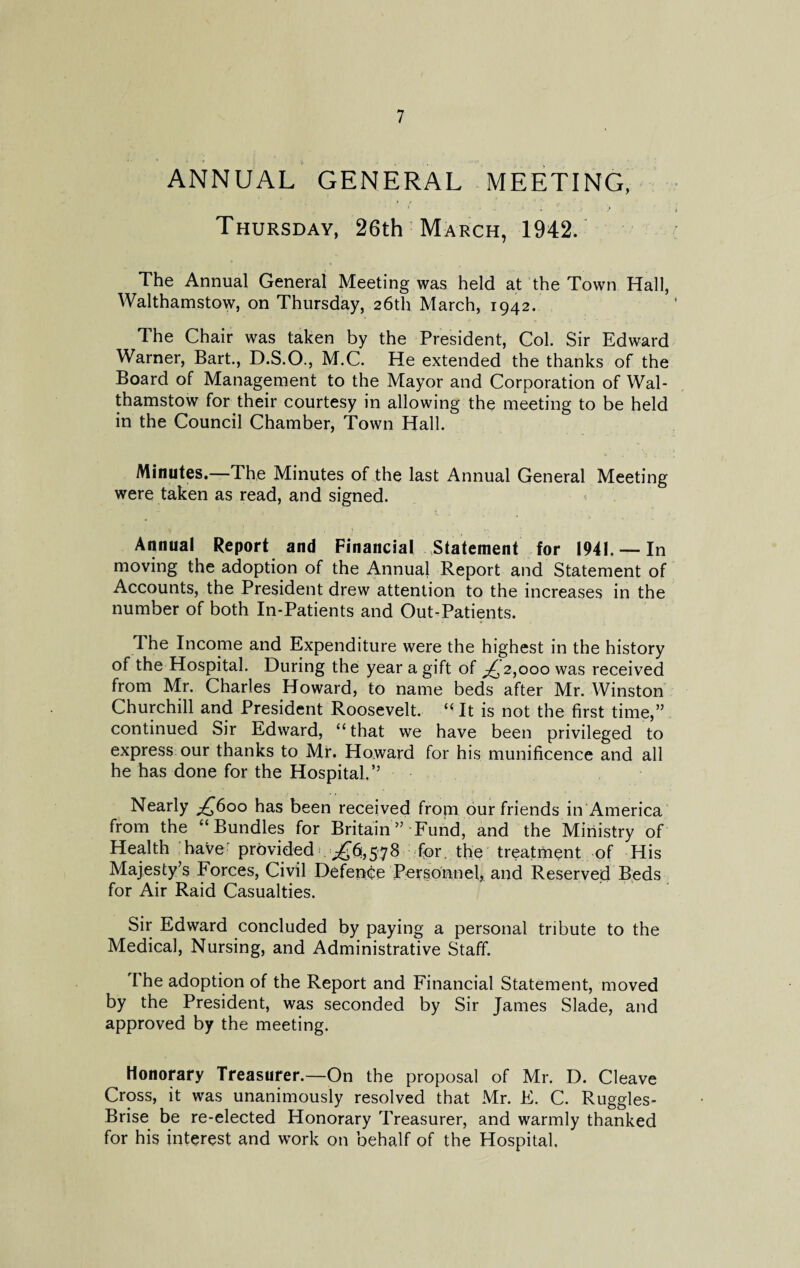ANNUAL GENERAL MEETING, Thursday, 26th March, 1942. The Annual General Meeting was held at the Town Hall, Walthamstow, on Thursday, 26th March, 1942. The Chair was taken by the President, Col. Sir Edward Warner, Bart., D.S.O., M.C. He extended the thanks of the Board of Management to the Mayor and Corporation of Wal¬ thamstow for their courtesy in allowing the meeting to be held in the Council Chamber, Town Hall. Minutes.—The Minutes of the last Annual General Meeting were taken as read, and signed. Annual Report and Financial Statement for 1941. — In moving the adoption of the Annual Report and Statement of Accounts, the President drew attention to the increases in the number of both In-Patients and Out-Patients. The Income and Expenditure were the highest in the history of the Hospital. During the year a gift of ^2,000 was received from Mr. Charles Howard, to name beds after Mr. Winston Churchill and President Roosevelt. “ It is not the first time,” continued Sir Edward, “that we have been privileged to express our thanks to Mr. Howard for his munificence and all he has done for the Hospital.” Nearly £600 has been received from our friends in America from the “Bundles for Britain ” Fund, and the Ministry of Health have provided ^6,578 for, the treatment of His Majesty’s Forces, Civil Defence Personnel, and Reserved Beds for Air Raid Casualties. Sir Edward concluded by paying a personal tribute to the Medical, Nursing, and Administrative Staff. The adoption of the Report and Financial Statement, moved by the President, was seconded by Sir James Slade, and approved by the meeting. Honorary Treasurer.—On the proposal of Mr. D. Cleave Cross, it was unanimously resolved that Mr. E. C. Ruggles- Brise be re-elected Honorary Treasurer, and warmly thanked for his interest and work on behalf of the Hospital.