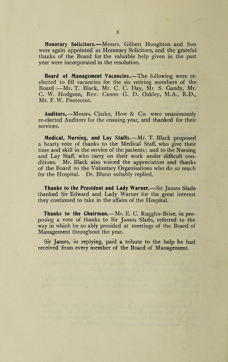 Honorary Solicitors.—Messrs. Gilbert Houghton and Son were again appointed as Honorary Solicitors, and the grateful thanks of the Board for the valuable help given in the past year were incorporated in the resolution. Board of Management Vacancies.—The following were re¬ elected to fill vacancies for the six retiring members of the Board :—Mr. T. Black, Mr. C. C. Day, Mr. S. Gandy, Mr. C. W. Hodgson, Rev. Canon G. D. Oakley, M.A., R.D., Mr. F. W. Pentecost. Auditors.—Messrs. Clarke, How & Co. were unanimously re-elected Auditors for the ensuing year, and thanked for their services. Medical, Nursing, and Lay Staffs.—Mr. T. Black proposed a hearty vote of thanks to the Medical Staff, who give their time and skill in the service of the patients; and to the Nursing and Lay Staff, who carry on their work under difficult con¬ ditions. Mr. Black also voiced the appreciation and thanks of the Board to the Voluntary Organisations who do so much for the Hospital. Dr. Blunn suitably replied. Thanks to the President and Lady Warner.—Sir James Slade thanked Sir Edward and Lady Warner for the great interest they continued to take in the affairs of the Hospital. Thanks to the Chairman.—Mr. E. C. Ruggles-Brise, in pro¬ posing a vote of thanks to Sir James Slade, referred to the way in which he so ably presided at meetings of the Board of Management throughout the year. Sir James, in replying, paid a tribute to the help he had received from every member of the Board of Management.
